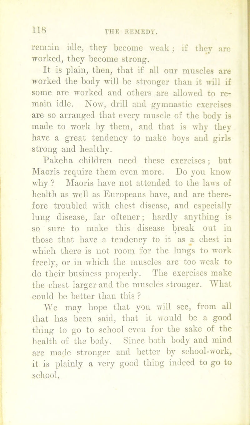 remain idle, they become weak ; if they are worked, they become strong. It is plain, then, that if all our muscles are ■worked the body -will be stronger than it will if some are worked and others are allowed to re- main idle. Now, drill and gymnastic exercises are so arranged that every muscle of the body is made to work by them, and that is why they have a great tendency to make boys and girls strong and healthy. Pakeha children need these exercises; but Maoris require them even more. Do you know why ? Maoris have not attended to the laws of health as well as Europeans have, and are there- fore troubled with chest disease, and especially lung disease, far oftener; hardly anything is so sure to make this disease break out in those that have a tendency to it as a chest in which there is not room for the lungs to work freely, or in which the muscles are too weak to do their business properly. The exercises make the chest larger and the muscles stronger. What could be better than this ? We may hope that you will see, from all that has been said, that it Avonld be a good thing to go to school even for the sake of the health of the body. Since both body and mind are made stronger and better by school-work, it is plainly a very good thing indeed to go to school,