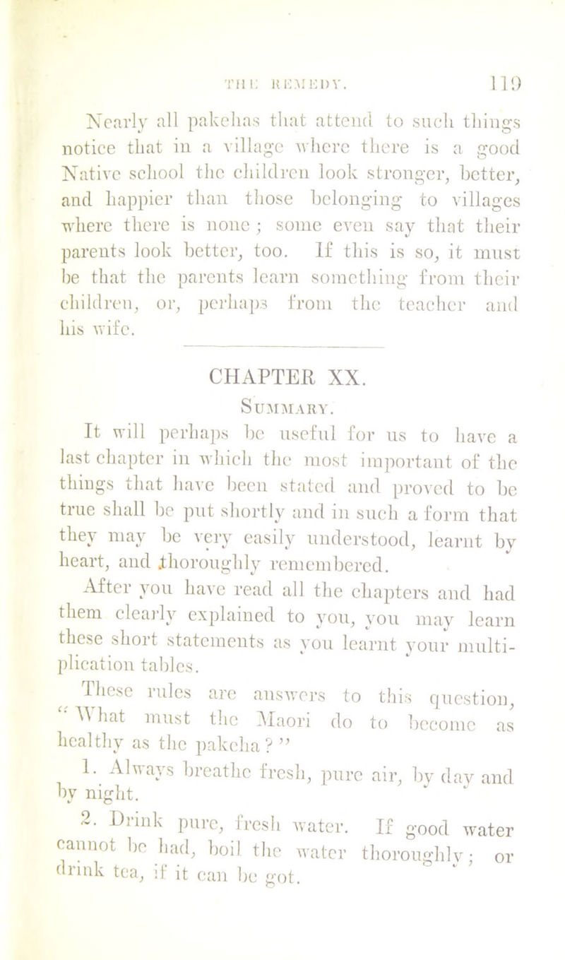 Tin; ki:mi;i)v. Ill) Nearly all pakelias tliat attend to such things notice that in a t illage nherc there is a good Native school the children look stronger, better, and happier than those belonging to villages where there is none ; some even say that their parents look better, too. If this is so, it must he that the parents learn something from their children, or, perhaps from the teacher and his wife. CHAPTER XX. SUJIMARV. It will perha])s be useful for us to have a last chapter in which the most important of the thiugs that have been stated and proved to be true shall be put shortly and in such a form that they may he very easily understood, learnt by heart, and thoroughly remembered. After you have read all the chapters and had them cleaj’ly explained to you, vou mav learn these short statements as you learnt your multi- plication tal)lcs. riiesc rules are auswei’s to this question, hat must the IMaori do to become as healthy as the pakcha ? ” 1. Always breathe fresh, pure air, by day and by night. 2. Drink pure, fresh water. If good water cannot he had, hoil the water thoroughly; drink tea, if it can be got. or