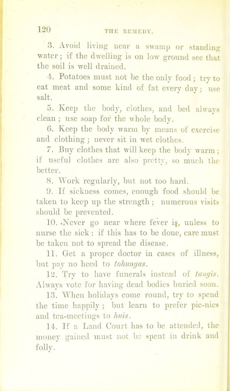 THK UKMi;OV. 3. Avoid living near a .swamj) or standing water; if the dwelling is on low ground sec tliat the soil is well drained. 4. Potatoes must not be the onlv food; trv to eat meat and some kind of fat everv dav: u«e • * * salt. o. Keep the body, clothes, and bed ahvay.s clean ; use soap for the Avhole body. 6. Keep the body warm by means of c.vercise and clothing; never sit in wet clothes. 7. Buy clothes that will keep the body warm ; if useful clothes arc also pretty, so much the better. 8. Work regularly, but not too hard. 9. If sickness comes, enough food should be taken to keep up the strength; numerous visits should be prevented. 10. .Never go near where fever i§, unless to nnrse the sick : if this has to be done, care must be taken not to spread the disease. 11. Get a proper doctor in cases of illness, bnt pay no heed to tohimjas. 12. Try to have funerals instead of tain/ig. Always vote for having dead bodies bnried soon. 13. When holidays come round, try to spend the time hajipily ; but learn to prefer pic-nics and tea-meetings to huis. 14. If a Land Court has to be attended, the money gained must not be spent in drink and folly.