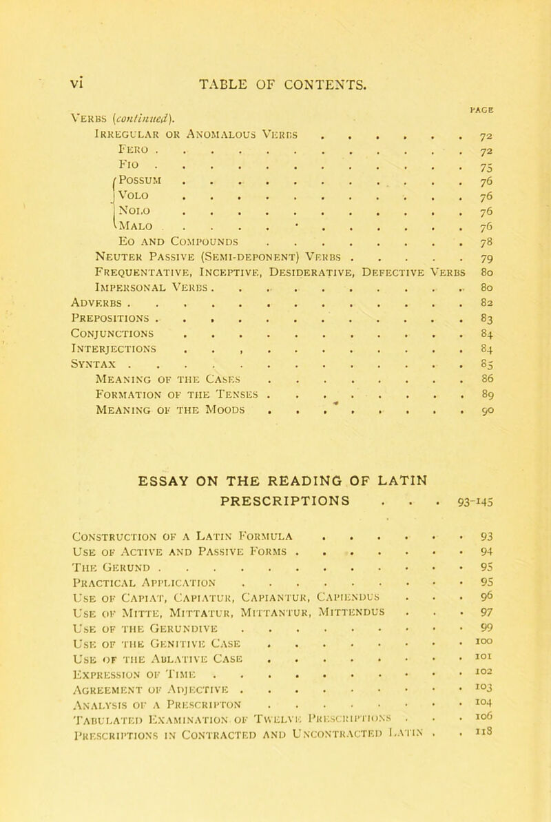 , FACE Verbs {continiied)- Irkegllar or Anomalous Verrs 72 I ERO 72 I* IO ••••••■«•»•■ 75 ^ Possum 76 J ^ OLO •••••■••••( 7^ 1 Noi.o 76 'Malo 76 Eo AND COMROUNDS 78 Neuter Passive (Semi-deponent) V^ekbs 79 Frequentative, Inceptive, Desiderative, Defective Verbs 80 Impersonal Verbs 80 Adverbs 82 Prepositions 83 CONJUNCTIONS 84 Interjections 84 Syntax 85 Meanixg OF THE Cases 86 FORMATION OF THE TeNSES 89 MEANING OF THE MoODS . . , * 90 ESSAY ON THE READING OF LATIN PRESCRIPTIONS . . . 93-M5 CONSTRUCTION OF A LATIN FoRMULA 93 Use OF Active and Passive Forms The Gerund 95 Practical Application 95 Use OF Capiat, Capiatur, Capiantur, Capiendus ... 96 Use OF Mitte, Mittatur, Mittantur, Mittendus . . • 97 Use OF THE Gerundive Use OF THE Genitive Case Use OF THE .\blative Case Expkession OF Time Agreement OF Adjective .\NAI.YSIS OF A Tabulated Examination OF Tvvelvi; Priiscimptions . . . io6 PRESCRIPTIONS IN CONTRACTED AND UNCONTRACTED I.ATIN , , n8
