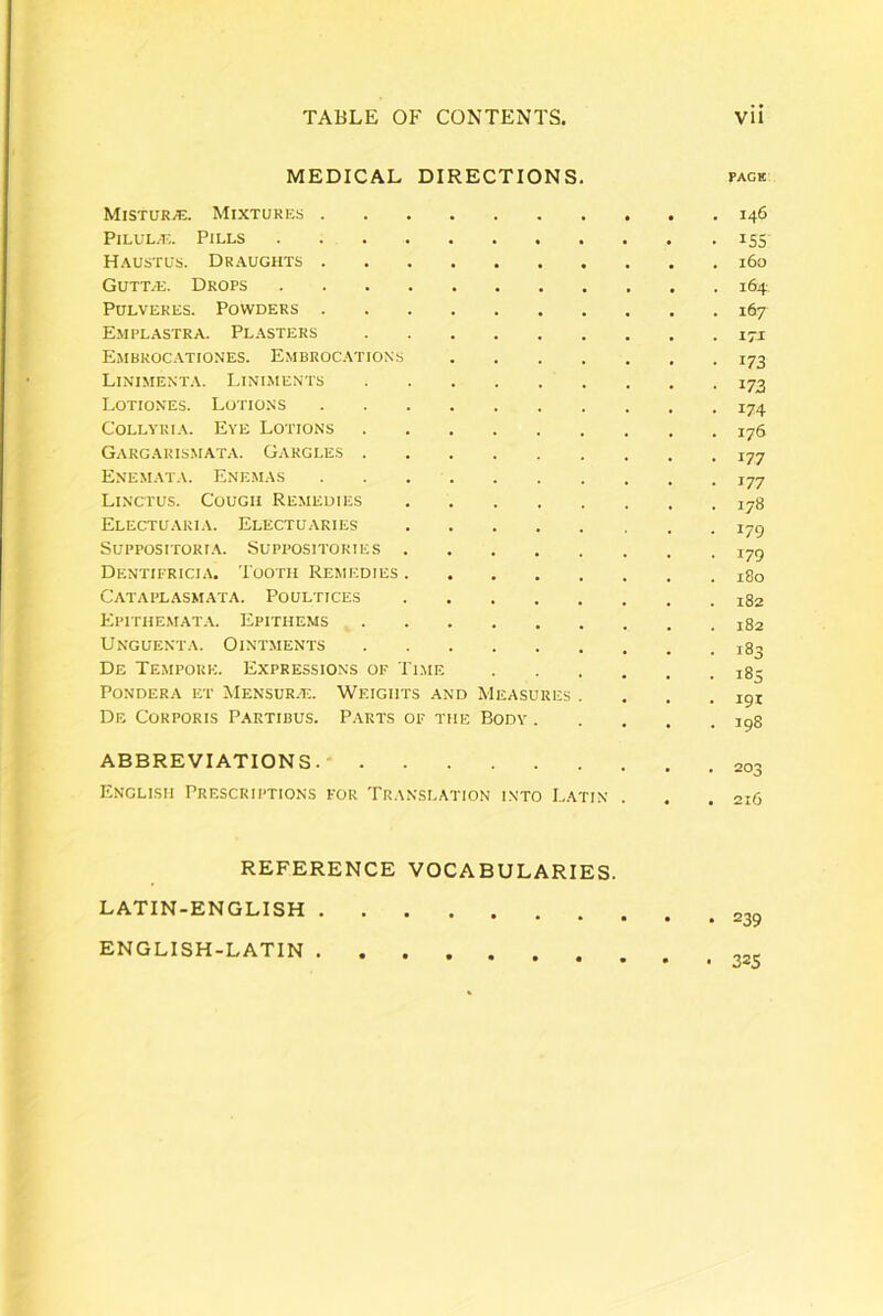 MEDICAE DIRECTIONS. page MlSTURi?!. MIXTUKES I46 PlLUL-E. PiLLS ISS Haustus. Draughts i6o GUTT/TJ. Drops 164 Pulveres. Powders 167 Emplastra. Plasters i-i Embroc.\tiones. Embrocations 173 Linimenta. Liniments 173 Lotiones. Lotions 174 Collyria. Eye Lotions 176 Gargaris.mata. Gargles 177 Enemata. Enemas 177 Linctus. Cougii Remedies 178 ElECTUARIA. ElECTUARIES jyc) SUPPOSITORI.A. SUPPOSITORIES jyg Dentifricia. Tootii Remedies Cataplasmata. Poultices 182 P;itthemat.\. Epithems Unguenta. Ointments 183 De Tempore. Expressions of Ti.me 185 Pondera et Mensur.-e. Weigiits and Measures . . . .191 De Corporis Partibus. Parts of the Body 198 ABBREVIATIONS. Englisii Prescriptions for Translation into Latin . . .216 REFERENCE VOCABULARIES. • 239 LATIN-ENGLISH ENGLISH-LATIN • 325