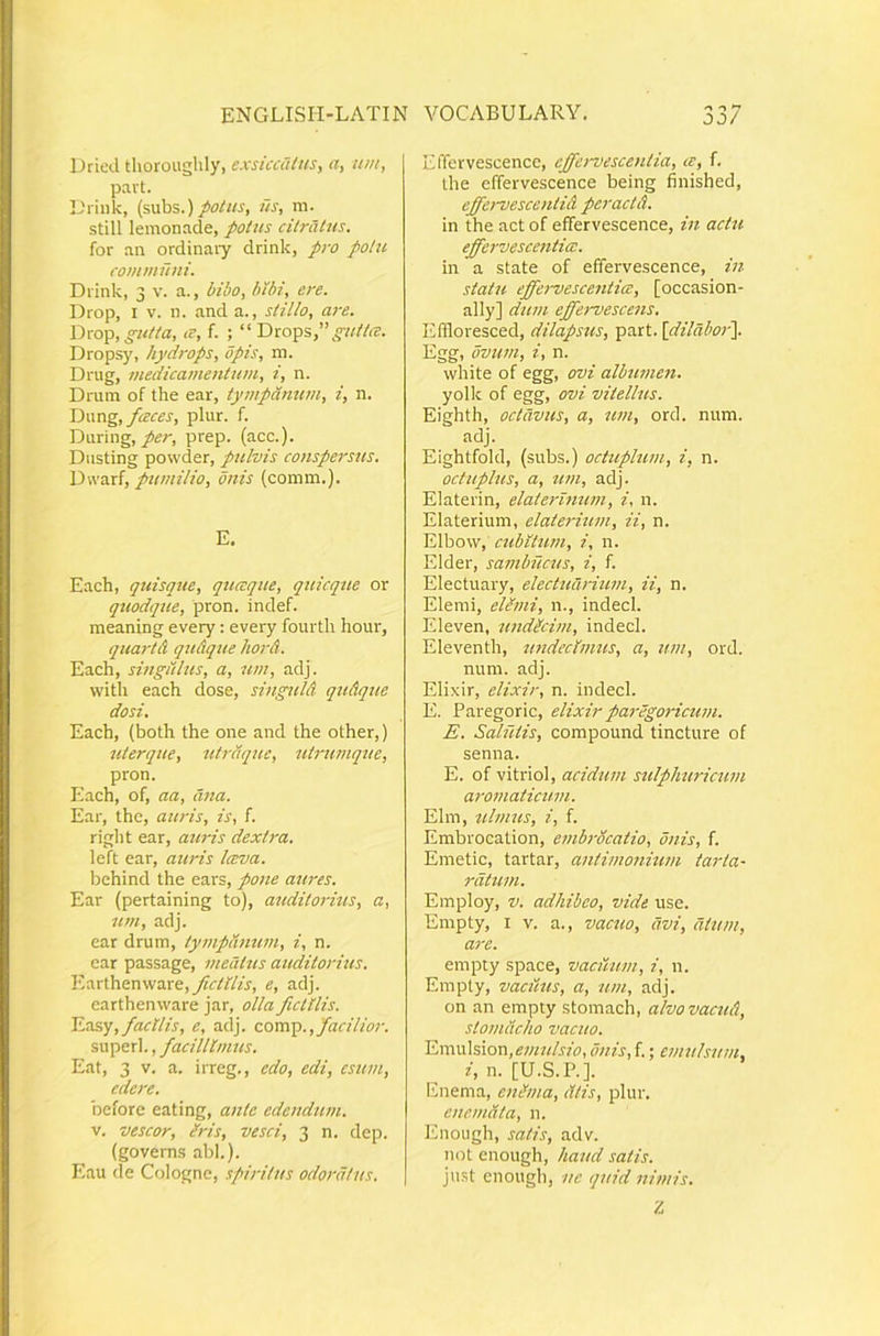 Dried tlioroughly, exsiccCiius, a, um, pavt. IJrink, (subs.)/o/«j', iis, ni. stili lemonade, potus citratus, for an ordinary drink, pro potu communi. Drink, 3 v. a., bibo, bibi, ere. Drop, I V. n. and a., stillo, are. T)m^, gutta, tT, f. ; “ gutt/e. Dropsy, hydrops, opis, m. Drug, medicainentum, i, n. Drutn of the ear, tympanum, i, n. Yiwng, f esces, plur. f. Daring, per, prep. (acc.). Diisting powder, pulvis conspersus. Dwarf, pumilio, onis (comm.). E. Each, quisque, quesque, quicqtie or quodque, pron. indef. meaning every; every fourth hour, quartd quAque IwrA. Each, singulus, a, um, adj. witli each dose, singulA quAque dosi. Each, (both the one and the other,) uterque, utrdque, utrumqtie, pron. Each, of, aa, ana. Ear, the, auris, is, f. right ear, atiris dextra. left ear, auris Iceva. bchind the ears, pone aures. Ear (pertaining to), auditorius, a, um, adj. ear drum, tympanum, i, n. ear passage, meatus auditorhts. Y,o.x\.\itnw3.xe, fictilis, e, adj. earthenware jar, olla fictilis. Yjxscq, facilis, e, adj. coxxvp., facilior. superi., facillimus. Eat, 3 V. a. irreg., edo, edi, esum, edere. before eating, ante edendum. V. vescor, Iris, vesci, 3 n. dep. (governs abi.). Eau de Cologne, spiritus odoratus. Effervescence, effervescentia, te, f. the effervescence being finished, cffervescentiA peractA. in the act of effervescence, in actu effervescentia:. in a state of effervescence, in statu effei-vesceiiticc, [occasion- ally] dum effei-vescens. Effloresced, dilapsus, part. \dilabor\ Egg, ovum, i, n. white of egg, ovi albumen. yollc of egg, ovi vitellus. Eighth, octavus, a, um, ord. num. adj. Eightfold, (subs.) octuplum, i, n. octuplus, a, um, adj. Elaterin, elaterinum, i, n. Elaterium, elaterium, ii, n. Elbow, cubitum, i, n. Elder, sambucus, i, f. Electuary, electucirium, ii, n. Elemi, elSmi, n., indecl. Eleven, undicim, indecl. Eleventh, undecimus, a, um, ord. num. adj. Elixir, elixir, n. indecl. E. Paregoric, elixir pai-egoricuni. E. Salutis, compound tincture of senna. E. of vitriol, acidum sulpliuricum aromaticum. Elm, ulmus, i, f. Embrocalion, emhvcatio, onis, f. Emetic, tartar, antimonium tai-ta- ratum. Employ, V. adhibeo, vide use. Empty, I V. a., vacxio, avi, atum, are. empty space, vacuum, i, n. Empty, vaciius, a, um, adj. on an empty stomach, alvovacuA, stomacho vacuo. Emulsion,is;«r«/j'?b, imis, f.; emulsum, i, n. [U.S.P.]. Enema, en^ma, citis, plur. enemata, 11. Enough, satis, adv. not enough, haud satis. ju.st enough, ne quid nimis. Z