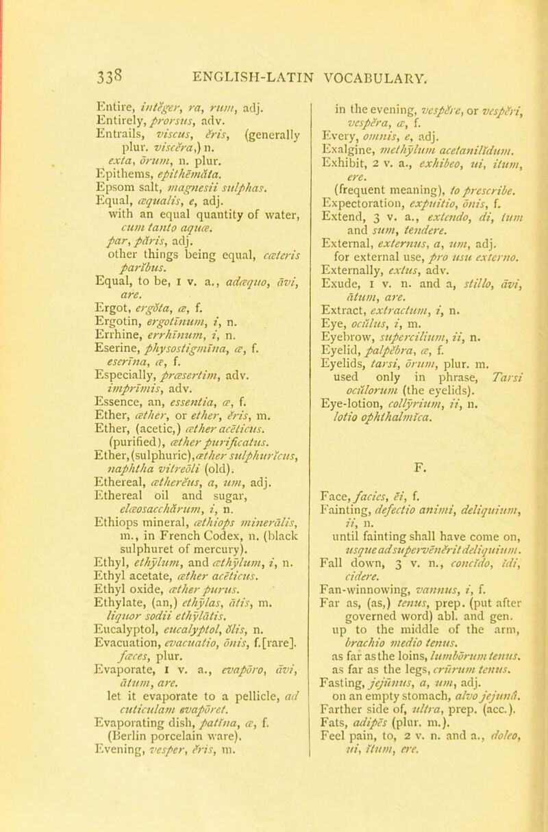Eutire, integer, ra, rum, adj. Entirely, prorsus, adv. Entrails, viscus, Ms, (generally plur. visc/ra,) n. exta, orum, n. plui'. Epithems, epithemUta. Epsom salt, magnesii sulphas. Equal, aqualis, e, adj. with an equal quantity of water, cum tanto aqua, par, p&ris, adj. other things being equal, cateris paribus. Equal, to be, i v. a., adaquo, avi, are. Ergot, ergSta, a, f. Ergotin, ergotinum, i, n. Errhine, errhimim, i, n. Eserine, physostigmina, a, f. eserlna, a, f. Especially, prasertim, adv. imprimis, adv. Essence, an, essentia, a, f. Ether, at/ier, or ether, iris, m. Ether, (acetic,) ather aceticus. (purified), ather purificatus. Ether, (sulphuric),<?i‘^«r sulphuricus, naphtha vitredli (old). Ethereal, athereus, a, tim, adj. Ethereal oil and sugar, elaosacchdrum, i, n. Ethiops mineral, athiops mineralis, m., in French Codex, n. {black sulphuret of mercury). Ethyl, ethylum, and athfilum, i, n. Ethyl acetate, ather aceticus. Ethyl oxide, ather purus. Ethylate, (an,) cthylas, dtis, m. liquor sodii ethyldtis. Eucalyptol, eucalyptol, diis, n. Evacuation, evacuatio, onis, f.[rare]. faces, plur. Evaporate, i v. a., evaporo, avi, dtum, are. let it evaporate to a pellicie, ad cuticulam evaporet. Evaporating dish, patina, a, f. (Berlin porcelain vvare). Evening, vesper, Ms, ni. in the evening, vespdre, or vespdri, vespera, a, f. Every, omnis, e, adj. Exalgine, methyhim acetanilldinn. Exhibit, 2 v. a., exhibeo, ui, itum, ere. (frequent meaning), toprescribe. Expectoration, expuitio, onis, f. Extend, 3 v. a., extendo, di, ium and sum, tendere. Extemal, externus, a, um, adj. for external use, pi-o usu externo. Externally, extus, adv. Exude, I v. n. and a, stillo, avi, dlttm, are. Extract, extractum, i, n. Eye, oculus, i, m. Eyebrow, stipercilium, ii, n. Eyelid, palpibra, a, f. Eyelids, tarsi, orum, plur. m. used oniy in phrase, Tarsi ociilorum (the eyelids). Eye-lotion, collyrimn, ii, n. lotio ophthalmica. F. Yssee, facies, Si, f. Fainting, defectio animi, deliquium, ii, n. until fainting shall have come on, usque adsupervenSrit deliquium. Fall down, 3 v. n., concido, Idi, cidere. Fan-winnowing, vannus, i, f. Far as, (as,) tenus, prep. (put after governed word) abi. and gen. up to the middle of the arm, brachio medio tenus. as far as the loins, lumborttm tenus. as far as the legs, crurum tenus. Fasting, jejunus, a, um, adj. 011 an empty stomach, alvo jejuni). Farther side of, ultra, prep. (acc.). Fats, adipes (plur. m.). Feel pain, to, 2 v. n. and a., doleo, ui, itum, ere.