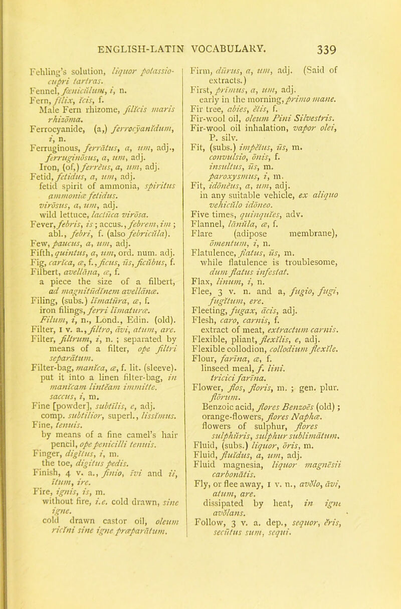Felilini;’s solution, liquor potassio- cupri tar/ras. Feimel, fccuiculum, i, n. Fern,////>, tcis, f. Male Fern rhizome, filkis maris rhizoma, Ferrocyanide, (a,) ferrocyanldum, i, n. Ferruginous, ferratus^ a, um, adj., fcrrugindsus, a, um, adj. Iron, (of,) ferreus, a, um, adj. Ytlxd, felidus, a, um, adj. fetid spirit of ammonia, spiritus ammonia: fetidus, virosus, a, ztm, adj. wild lettuce, lactuca virosa. Yt\ex, febris, is; Tcccns., febrem, im ; abi., febri, f. (also febriciila). Ysisu, paucus, a, um, adj. Yi{i'a,quinUis, a, um, ord. num. adj. Fig, carlca, ce, i.,ficus, iis, fletibus, f. Filbert, avellana, ce, f. a piece the size of a filbert, ad magnitudinem avelldnce. Filing, (subs.) limatura, ce, f. iron filings, ferri limaturce. Filum, i, n., Lond., Edin. (old). Filter, l v. d..,filtro, avi, atum, are. Filter, filtrum, i, n. ; separated by means of a filter, ope filtri separatum. Filter-bag, manica, a, f. Iit. (sieeve). put it into a linen filter-bag, in manicam lintlam immitte, saccus, i, ni. Fine [powder], subtilis, e, adj. comp. sttbtilior, superi., Ussimus. Fine, tenuis. by means of a fine cameFs hair pencil, ope penicilli tenuis. Finger, digitus, i, m. the toe, digitus pedis. Finish, 4 v. a., finio, ivi and ii, itum, ire. Fire, ignis, is, m. without fire, i.e. cold drawn, sine igne. cold drawn castor oil, oleum ricini sine igne preepardtum. Firni, durus, a, um, adj. (Said of e.xtracts.) First, primus, a, um, adj. carly in the moxmng, primo mane. Fir tree, abies, ilis, f. Fir-wool oil, oleum Pini Silvestris. Fir-wool oil inhalation, vapor olei, P. silv. Fit, (subs.) impiius, iis, m. convulsio, onis, f. insultus, iis, m. paroxysmus, i, m. Fit, idonius, a, um, adj. in any suitable vehicle, ex aliquo vehiculo idoneo. Five times, quinquies, adv. Flannel, lanula, ce, f. Flare (adipose membrane), omentum, i, n. Flatulence, /iVrAw, us, m. while flatulence is troublesome, dum flatus infestat. Flax, luium, i, n. Flee, 3 V. 11. and a, fugio, fugi, fugitum, ere. Y\&&tmg, fugax, acis, adj. Flesh, cai'o, carnis, f. extract of meat, extractum carnis. Flexible, fixant, fiexilis, e, adj. Flexible collodion, collodium flexile, Flour, farina, a, f. linseed meal,/. lini, tricici farina. Flower, flos, floris, m. ; gen. plur. florum. Benzoic acid, flores Benzoes (old); orange-flowers, flores Naphee. flowers of sulphur, flores sulphuris, sulphur sublimatum, Fluid, (subs.) liquor, oris, m. Y\wxd, fiuidus, a, um, adj. Fluid magnesia, liquor magnesii carbonatis. Fly, or flee away, i v. n., avSSlo, avi, atum, are. dissipated by heat, in igni avdlans. Follow, 3 V. a. dep., sequor, tfris, secutus sum, sequi.