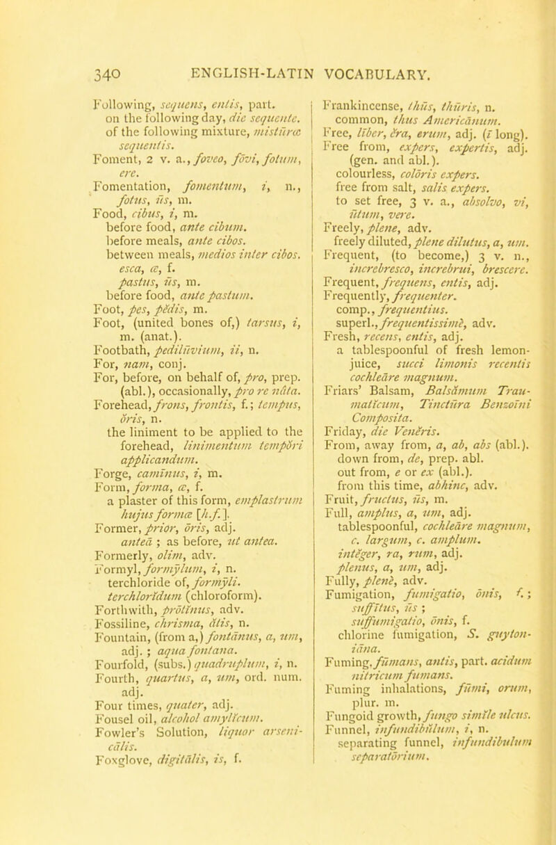 Eollowing, sequens, entis, pait. on the followingday, die sequente. of the follovving mixture, mistunc sequentis. Foment, 2 v. z.., foveo, fovi, fotum, ere. Fomentation, fomentum, i, n., fotus, us, m. Food, cibtis, i, m. before food, ante cibum. before meals, ante cibos. between meals, medios inter cibos, esca, cc, f. pastus, iis, m. before food, ante pastum. Foot, pes, pedis, m. Foot, (united bones of,) tarsus, i, m. (anat.). Footbath, pediluvium, ii, n. For, nam, conj. For, before, on behalf of, pro, prep. (abi.), occasionally, pro re n&ta. Forehead,/ro«r,/;w//A, f.; tempus, oris, n. the liniment to be applied to the forehead, linimentum tempSri applicandum. Forge, caminus, i, m. Yoxva, fo7-ma, ce, f. a plaster of this forni, emplastrum hujus fomnee \,h.f.\ Former,oris, adj. atited ; as before, ut antea. Formerly, olim, adv. Yormyl, formyIum, i, n. terchloride of, forcnyli. terchloridum (chloroform). Fortiuvith, adv. Fossiline, ch-isma, atis, n. Fountain, (from a,) fotitdnus, a, um, adj. ; aqua fontana. Fourfold, (subs.) qiiadmiplum, i, n. Fourth, (juartus, a, um, ord. mmi. adj. Four times, quater, adj. Fousel oil, alcohol amylkum. Fowler’s Solution, liquor arseni- calis. Foxglovc, digitillis, is, f. Frankincense, thus, thuris, n. common, thus Americanum. Free, liber, ira, erum, adj. (/ long). Free from, expers, expertis, adj. (gen. and abi.). colourless, coldris expers. free from salt, salis expei-s. to set free, 3 v. a., absolvo, vi, utum, vej-e. Yxea\y, plene, adv. freely diluted,dilutus, a, um. Frequent, (to become,) 3 v. n., increbresco, increbrui, brescere. Yxtcgxmt, frequens, entis, adj. F requently, frequenter. comp., frequentius. superi., frequentissimi, ad\. Fresh, recens, entis, adj. a tablespoonful of fresh lemon- juice, succi limonis recetitis cochleare magnum. Friars’ Balsam, Bals&mum Trau- maticum, Tinctura Benzoini Composita. Friday, die Ven/ris. From, away from, a, ab, abs (abi.), down from, de, prep. abi. out from, e or e.v (abi.), from this time, abhinc, adv. Y\\xd, fructus, iis, m. Full, amplus, a, um, adj. tablespoonful, cochleare magnum, c. largum, c. amplum, intiger, ra, rum, adj. plenus, a, um, adj. Fully, pleiil, adv. Fumigation, fumigatio, onis, i.; suffitus, lis ; suffumigatio, onis, f. chlorine fumigation, S. guyton- idna. Y\sm\ng,flimans, antis, p.art. acidum nitricum fumans. Fuming inhalations, fumi, orum, plur. m. Fungoid gyowiYi, fungo simile ulcus. Funnel, infundibulum, i, n. .separating funnel, infundibulum separatorium.