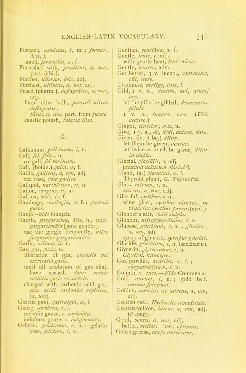 Furnace, caminus, i, 111.; fornax, acis, f. •svcaW, fornacilla, a, f. Furnished with, pricditus, a, um, part. (abi.). Furtlier, ulterior, oris, adj. Furthest, ultimus, a, um, adj. Fused (pharm.), dejlagratus, a, um, adj. fused nitre balls, potassii nitras dejlagratus. fusus, a, um, part. from fundo. caustic potash, potassa fusa. G. GdXhdLXWxm, galbanum, i, n. Ga]\, fel, fellis, n. ox-all, fel bovlnum. Gall, (botan.) galla, ce, f. Gallic, gallicus, a, um, adj. red rose, rosa gallica. Gallipot, narthecium, ii, n. Gallon, congius, ii, m. Gall-ox, bilis, is, f. Gamboge, cambogia, ce, f. ; gummi guttcc. Ganja—vide Gunjah. Gargle, gargarisma, citis, n., plur. gargarismdta [note gender]. use the gargle frequently, utdrc frequenter gargarismclte. (jarlic, allium, ii, n. Gas, gas, gasis, n. liberation of gas, evolutio vel extricatio gasis. until all evolution of gas shall have ceased, donec omnis evolutio gasis ccssavlrit. charged with carbonic acid gas, gase acidi carbonici repletus, \a, tu)i\. Gastric pain, gastralgia, ce, f. Gauze, carbdsus, i, f. carbolic gauze, c. carboldta. iodoform gauze, c. iodoformdta. Gclatin, gelatinum, i, n. ; gelatin base, gelatum, i, n. Gentian, gentiana, a:, f. Gentle, lenis, e, adj. with gentle heat, leni calore. Gently, leniter, adv. Get better, 3 v. incep., convalesco, ciii, scere. Giddiness, vertigo. Inis, f. Gild, I V. a., deauro, civi, atum', are. let the pilis be gilded, deaurentur piluhe. I V. a., inauro, are. {Vide deauro.) Ginger, zingiber, eris, n. Give, I V. a., do, dedi, datum, dare. Given, (let it be,) detur. let Ihem be given, dentur. let twice as much be given, detut in duplo. glacialis, e, adj. [acidum acelicum glaciale']. Gland, (3.,) glandicla, a, f. Thyroid gland, G. Thyroidea. Glass, vitrum, i, n. vitreus, a, um, adj. Glassful, cyathus, i, m. wine glass, cyathus vinosus, or vinarius, cyath us parvus (m ed.). Glauber’s salt, sodii sulphas. Glonoin, nitroglyccrlmun, i, n. Glucose, glucosum, i, n. ; gluedsus, a, um, adj. syrup of glucose, syrupus glucosi. Gluside, glusldum, i, n. (saccharin). Glycerin, glycerlnum, i, n. Glycerol, synonym. Goa powder, araroba, cc, f. ; ch)ysaroblmtm, i, n. Gointo, V. ineo.— Vide Commence. Gold, aurum, i, n. ; gold leaf, aurum foliatum. Golden, auratus or aureus, a, um, adj. Golden seal, Hydrastis canadensis. Golden-yellow, luteus, a, um, adj. (u long). Good, bonus, a, um, adj. better, melior, besl, optimus. Goosc-grease, adeps anserinus.