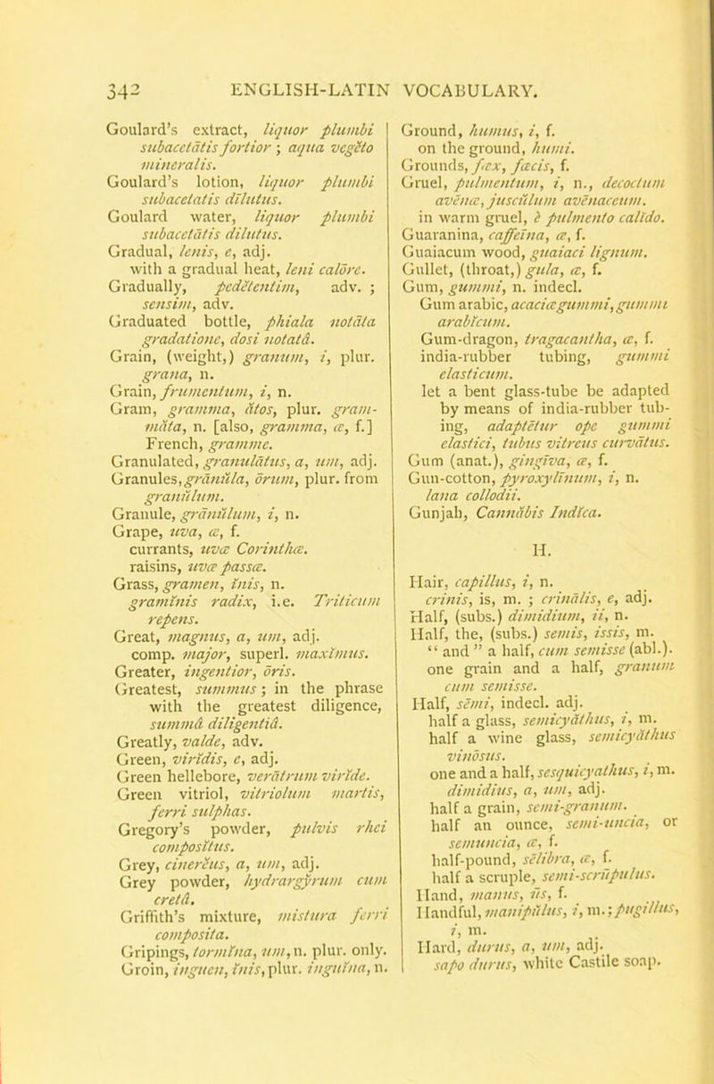 Goulard’s extract, liquor plumbi subacetatis fortior ; aqua vegeto mineralis. Goulard’s lotion, liquor plumbi subacetatis dilutus, Goulard water, liquor plumbi subacetatis dilutus. Gradual, lenis, e, adj. with a gradual heat, leni calore. Gradually, peditentim, adv. ; sensim, adv. Graduated boUle, phiala notata gradatione, dosi uotatd. Grain, (weight,) granum, i, plur. grana, n. tjXdivci, frumentum, i, n. Grain, gramma, atos, plur. gram- mata, n. [also, granwia, ce, f.] French, gramme. Gx2Lmx^^Xe.^i, granulatus, a, ttm, adj. Gxa.xm\QS,gnmula, orum, plur. from granulutn. Graiiule, graniilum, i, n. Grape, uva, ce, f. currants, uva: Corintho:. raisins, uvee passa:. Grass, Inis, n. graminis radix, i. e. Trilicum repens. Great, magnus, a, um, ad j. comp. major, superi, maximus. Greater, ingentior, oris. Greatest, summus; in the phrase with the greatest diligence, summd diligentid. Greatly, valde, adv. Green, viridis, c, adj. Green hellebore, veratrum viride. Green vitriol, vitriolum martis, ferri sulphas. Gregory’s powder, pulvis rhei compositus. Gxey, cinerius, a, um, adj. Grey powder, hydrargyrum cum cretd, Griftith’s mixture, mistura ferri composita. Gripings,/wv/r/Vw, um,\\. plur. only. Groin, inguen, ///A, plur. inguina, n. Ground, humus, i, f. on the ground, humi. Grounds, fex, fcecis, f. Gruel, pulmentum, i, n., decoctum avena:, jusailum avenaceum. in warni gruel, i pulmento calido. Guaranina, caffelna, a, f. Guaiacum wood, guaiaci lignum. Gullet, [\hxoaX,) gula, a:, f. Gum, gummi, n. indecl. Gum arabic, acacia:gummi, gummi arabicum. Gum-dragon, tragacantha, ce, f. india-mbber tubing, gummi elasticum. let a bent glass-tube be adapted by means of india-rubber tub- ing, adaptetur ope gummi elastici, tubus vitreus cwvdtus. Gum (anat.), gingiva, ce, f. Gun-cotton, pyroxyllnum, i, n. lana collodii. Gunjah, Canndbis Indica. H. Hair, capillus, i, n. crinis, is, m. ; crinalis, e, adj. Half, (subs.) dimidium, ii, n. Half, the, (subs.) semis, issis, m. “ and ” a half, cum semisse (abi.), one grain and a half, granum cum semisse. Half, semi, indecl. adj. half a glass, semicydthus, i, m. half a wine glass, semicydthus vinosus. one and a half, sesquicyathus, i, m. dimidius, a, um, adj. half a grain, semi-granum. half an ounce, semi-uncia, or semuncia, a, f. half-pound, selibra, a, f. half a %zx\xfi^,_semi-scrupulus. 11 and, manus, iis, f. \\xxx\ihXvi\, manipulus, i, \\\.‘,pugillus, i, in. llard, durus, a, um, adj. sapo durus, white Castile soap.