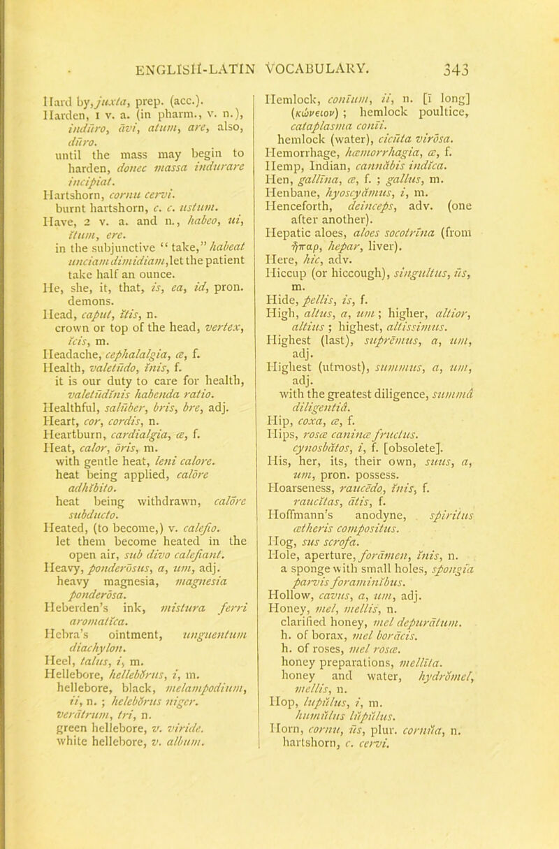 Ilanl hy, jujda, prep. (acc.). llarden, i v. a. (in pharm., v. n.), induro., avi, alum, are, also, duro. until the mass may begin to liarclen, douec massa indurare incipiat. Hartshorn, cornu cervi. burnt hartshorn, c. c. ustum. Have, 2 V. a. and n., habeo, ui. Itum, ere. in the subjunctive “ iake,” habeat unciam dimidiamini the patient take half an ounce. lle, she, it, that, is, ea, id, pron. demons. Ilead, caput, itis, n. Crown or top of the head, vertex. Icis, m. Ileadache, cephalalgia, ce, f. Health, valetudo, inis, f. it is our duty to care for health, valetudinis habenda ratio. Healthful, saluber, bris, bre, adj. Heart, cor, cordis, n. Heartburn, cardialgia, ce, f. Ileat, calor, oris, ni. with gentle heat, leni calore. heat being applied, calore adhibito. heat being withdrawn, calore subducto. Meated, (to become,) v. calefio. let them become heated in the open air, sub divo calefiant. Heavy, ponderosus, a, um, adj. heavy magnesia, magnesia ponderosa. IIeberden’s ink, inistwa ferri aromatica. IIcbra’s ointment, unguentum diachylon. Ileel, talus, i, m. Hellebore, hellebUrus, i, m. hellebore, black, melampodium, ii, n. ; helebdrus niger, veratrum, tri, n. green liellebore, v. viride. white hellebore, v. album. Ilemlock, conium, ii, n. [I long] (Kihveiov) ; hemlock poultice, cataplasma conii. hemlock (water), cicuta virosa. Hemorrhage, hcemorrhagia, a:, f. Ilemp, Indian, cannabis indica. Hen, gallina, a:, f. ; gallus, m. Henbane, hyoscyamus, i, m. rienceforth, deinceps, adv. (one after another). Ilepatic aloes, aloes socotrina (frora ijirap, hepar, liver). Here, hic, adv. Hiccup (or hiccough), singultus, iis, m. Hide, pellis, is, f. High, altus, a, um ; higher, altior, altius; highest, altissimus. Highest (last), supremus, a, um, adj. Highest (utmost), summus, a, um, adj. with the greatest diligence, summd diligentid. Hip, coxa, ce, f. Mips, rosee canincc fructus. cynosbdtos, i, f. [obsolete]. His, her, its, their own, suus, a, um, pron. possess. Hoarseness, raucedo,, inis, f. raucitas, dtis, f. Hoffmann’s anodyne, spiritus cetheris compositus. Hog, sus scrofa. Hole, foramen, inis, n. a sponge with small holes, spongia pa>~vis foraminibus. Hollow, cavus, a, um, adj. Honey, mei, mellis, n. clarilied honey, mei depuratam. h. of borax, mei bordeis. h. of roses, mei rosee. honey preparations, mellita. honey and water, hydromel, mellis, n. Hop, lupillus, i, ni. humilius lilpillus. Horn, cornu, iis, plur. conula, n. harlshorn, c. cervi.