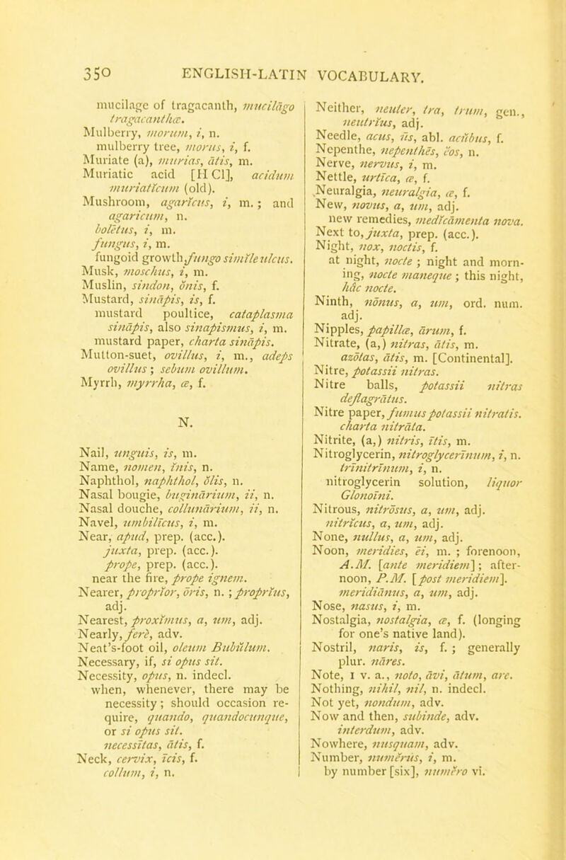 mucilagc of tragacanth, mudlago tragacantha:. Mulberry, morum, /, n. mulberry tree, morus, i, f. Muriate (a), murias, citis, m. Muriatic acid [MCI], acidum muriaticum (olcl). Mushrooni, agaricus, i, m.; anci agaricum, n. boletus, i, m. fungus, i, m. fungoid gxo\s\.\ifungo simile ulcus. Musk, moschus, i, m. Muslin, sindon, onis, f. Mustard, sinapis, is, f. raustard poultice, cataplasma sinapis, also sinapismus, i, m. mustard paper, charta sinapis. Multon-suet, ovillus, i, m., adeps ovillus; sebum ovillum. Myrrli, myt-rha, a, f. N. Nail, unguis, is, ni. Name, nomen. Inis, n. Naphthol, naphthol, olis, ii. Nasal bougie, bugindrium, ii, n. Nasal douche, collunch-ium, ii, n. Navel, umbilicus, i, m. Near, apud, prep. (acc.)- juxta, prep. (acc.). prope, prep. (acc.). near the fire, prope ignem. Nearer, proprior, oris, n. ; proprius, adj. Idproximus, a, um, adj. Nearly,/erA adv. Neat’s-foot oil, oleum Bubftlum. Necessary, if, si opus sit. Necessity, opus, n. indecl. wlien, whenever, Ihere may be necessity; should occasion re- quire, quando, quandocttnque, or si opus sit. necessitas, litis, f. Neck, cervix, icis, f. collum, i, n. Neither, neuter, tra, trum, gen., neutrius, adj. Needle, acus, us, abi. aciibus, f. Nepenthe, nepenthes, cos, n. Nerve, nervus, i, m. Nettle, urtica, ce, f. Neuralgia, neuralgia, ce, f. New, novus, a, um, adj. new remedies, medicamenta nova. Next to, juxta, prep. (acc.). Night, nox, noctis, f. at night, nocte ; night and morn- ing, nocte maneque : this night, hdc nocte. Ninth, nonus, a, um, ord. nuin. adj. Nipples, papillce, arum, f. Nitrate, (a,) nitras, citis, m. azotas, dtis, m. [Continental]. Nitre, potassii nitras. Nitre balls, potassii nitras deflagratus. Nitre paper,potassii nitratis, charta nitrata. Nitrite, (a,) nitris, itis, m. Nitroglycerin, nitroglycerinum, i, n. irinitrinum, i, n. nitroglycerin solution, liquor Glonoini. Nitrous, nitrosus, a, ttm, adj. nitricus, a, um, adj. None, mdlus, a, um, adj. Noon, meridies, ei, in. ; forenoon, A.M. [ante meridiem'\-, after- noon, P.M. [post meridieni\. meridianus, a, um, adj. Nose, nasus, i, m. Nostalgia, nostalgia, ce, f. (longing for one’s native land). NostriI, naris, is, f. ; generally plur. nares. Note, I V. a., noto, avi, litum, are. Nothing, nihil, nil, n. indecl. Not yet, nondum, adv. Now and then, subinde, adv. interdum, adv. Nowhere, nusquam, adv. Number, numinis, i, m. by number [six], numiro vi.