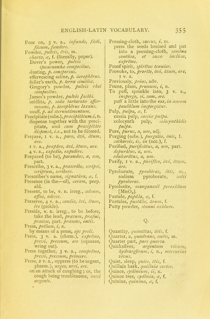 Pour on, 3 V. a., infundo, fudi, fusum, fundere. Powder, pulvis, Ms, m. charta, a, f. (literally, paper). Dover’s power, pulvis ipecacuanha composiUts. dusting, p. conspersus. effervescing saline, p. derophSrus. fuller’s earth, p. terra cimolia. Gregory’s powder, pulvis rhei compositus. James’s powder, pttlvis facdbi. seidlitz, p. soda tartaratce effer- vescetis, p. cieropkdtus laxans. snuff, p. ad sternutamentum. Precipitate (swhs.),pracipitdtum,i, n. dispense together with the preci- pitate, unci cum pracipitdto dispensa, i.e., not to be filtered. Prepare, i v. a., paro, avi, dtum, are. I V. a. i praparo, avi, dtum, are. 4 V. a., expedio, expedire. Prepared (to be), parandus, a, um, part. Prescribe, 3 v. a., prascribo, scripsi, scriptum, scribere. Prescriber’s name, signatiira, a, f. Presence (in the—of), coram, prep. abi. Present, to be, v. n. irreg., adsum, affui, adesse. Preserve, 4 v. a., condio, ivi, itum, ire (pickle). Preside, v. n. irreg., to be before, take the lead, prasum, prafui, praesse, part. prasens, entis. Press, prelum, i, n. by means of a press, ope preli. Press, 3 V. a. (ehem.), exprimo, pressi, pressum, ere (squeeze, wring out). Press together, 3 v. a., comprimo, pressi, pressum, p rimerc. Press, 2 V. a., oppress (to be urgent, pharm.), urgeo, ursi, ere. on an attack of coughing ; or, tlie cough being troublesomc, tussi urgente. Pressing-cloth, saccus, i, m. press the seeds bruised and put into a pressing-cloth, semina contusa, et sacco inclusa, exprime. Proof spirit, spiritus tenuior. Provoke, to, prorito, avi, dium, are, I V. a. Previously, prius, adv. Prune, pium, prunum, i, n. To puff, sprinkle into, 3 v. a., inspergo, si, sum, ere. puff a little into the ear, in aurem pauliilum inspergatur. Pulp, pulpa, ce, f. cassia pulp, cassia pulpa. colocynth pulp, colocynthidis pulpa. Pure, purus, a, um, adj. Purging (subs.),onis, f. caiharsis, is, in (acc.), f. Purified, purifiedtus, a, um, part. depurdtus, a, um. edulcordtus, a, um. Purify, I V. a., purifico, avi, dtum, are. Pyroborate, pyrobdras, dtis, m., sodium pyroborate, sodii pyroboras. Pyrolusite, manganesii peroxidum [MnOj]. Pustule, papilla, a, f. Pustules, pustula, drum, f. Putty powder, stanni oxidum. Q. Quantity, quantitas, dtis, f. Quarter, a, quadrans, antis, m. Quarter part, pars quarta. Quicksilver, argentum vivum, hydrargyrum, i, n., mercurius vivus. Quiet, sleep, quies, etis, f. Quillaia bark, quillaia corte.v. Quince, cydonitim, ii, n. Quince tree, cydonia, a, f. Quinine, quinina, a, f.