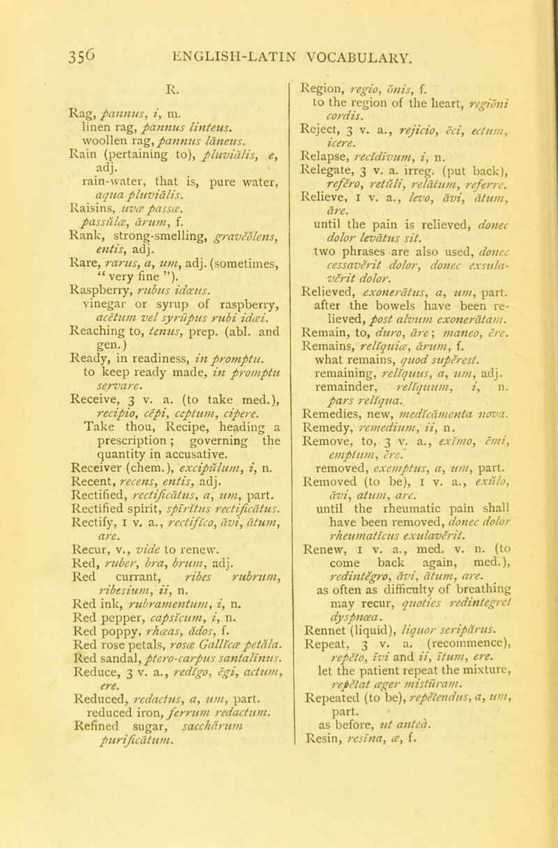 R. Rag, pannus, i, m. linen rag, pannus linteus. woollen pannus laneus. Rain (pertaining to), pluvialis, e, adj. rain-vvater, that is, pure water, aqua pluvialis. Raisins, uvce passte. passulce, arum, f. Rank, strong-smelling, graviSlens, entis, adj. Rare, rarus, a, tim, adj. (sometinies, “ very fine ”). Raspberry, rubus idoeus. vinegar or syrup of raspberry, acettim vel syrupus rubi idai. Reaching to, tenus, prep. (abi. and gen.) Ready, in readiness, in protnptu. to keep ready made, in promptu servare. Receive, 3 v. a. (to take med.), recipio, cepi, ceptum, cipere. Take thou. Recipe, heading a prescription; governing the quantity in accusative. Receiver (ehem.), excipiUum, i, n. Recent, recens, entis, adj. Rectified, rectijicatus, a, nm, part. Rectified spirit, spiritus rectificatus. Rectify, i v. a., rectifico, avi, atum, are. Recur, v., vide to renew. Red, ruber, bra, brum, adj. Red currant, ribes rubrum, ribesiwn, ii, n. Red ink, rubramentum, i, n. Red pepper, capsicum, i, n. Red poppy, rheeas, odos, f. Red rose petals, rosee Gallica petala. Red sandal, ptero-carpus satitalmus. Reduce, 3 v. a., redigo, egi, actum, ere. Reduced, redactus, a, nm, part. reduced iron, ferrum redactum. Refined sugar, sacchdrum purificatum. Region, regio, onis, f. to the region of the heart, regioni cordis. Reject, 3 V. a., rejicio, eci, ectum, icere. Relapse, recidivum, i, n. Relegate, 3 v. a. irreg. (put back), reflro, retuli, relatum, referre. Relieve, i v. a., Iroo, avi, dium, are. until the pain is relieved, donec dolor levatus sit. two phrases are also used, donec cessavlrit dolor, donec exsula- verit dolor. Relieved, exoneratus, a, um, part. after the bowels have been re- lieved, post alvum exoneratam. Remain, to, duro, dre\ maneo, ere. Remains, reliquia:, driun, f. what remains, quod superest. remaining, reliquus, a, um, adj. remainder, reliquum, i, n. pars reliqua. Remedies, new, medicamenta nova. Remedy, retnedium, ii, n. Remove, to, 3 v. a., eximo, emi, emptum, ere '. removed, exemptus, a, um, part. Removed (to be), i v. a., exiilo, avi, atum, are. until the rheumatic pain shall have been removed, donec dolor rheumaticus exulaverit. Renew, i v. a., med. v. n. (to come back again, med.), redintegro, avi, atum, are. as often as difficulty of breathing may recur, quoties redintegret dyfinoea. Rennet (liquid), liquor seriparus. Repeat, 3 v. a. (recommence), repito, ivi and ii, itum, ere. let the patient repeat the mixture, repi tat ceger misturam. Repeated (to be), repitendus, a, um, part. as before, ut anteh. Resin, resina, ce, f.