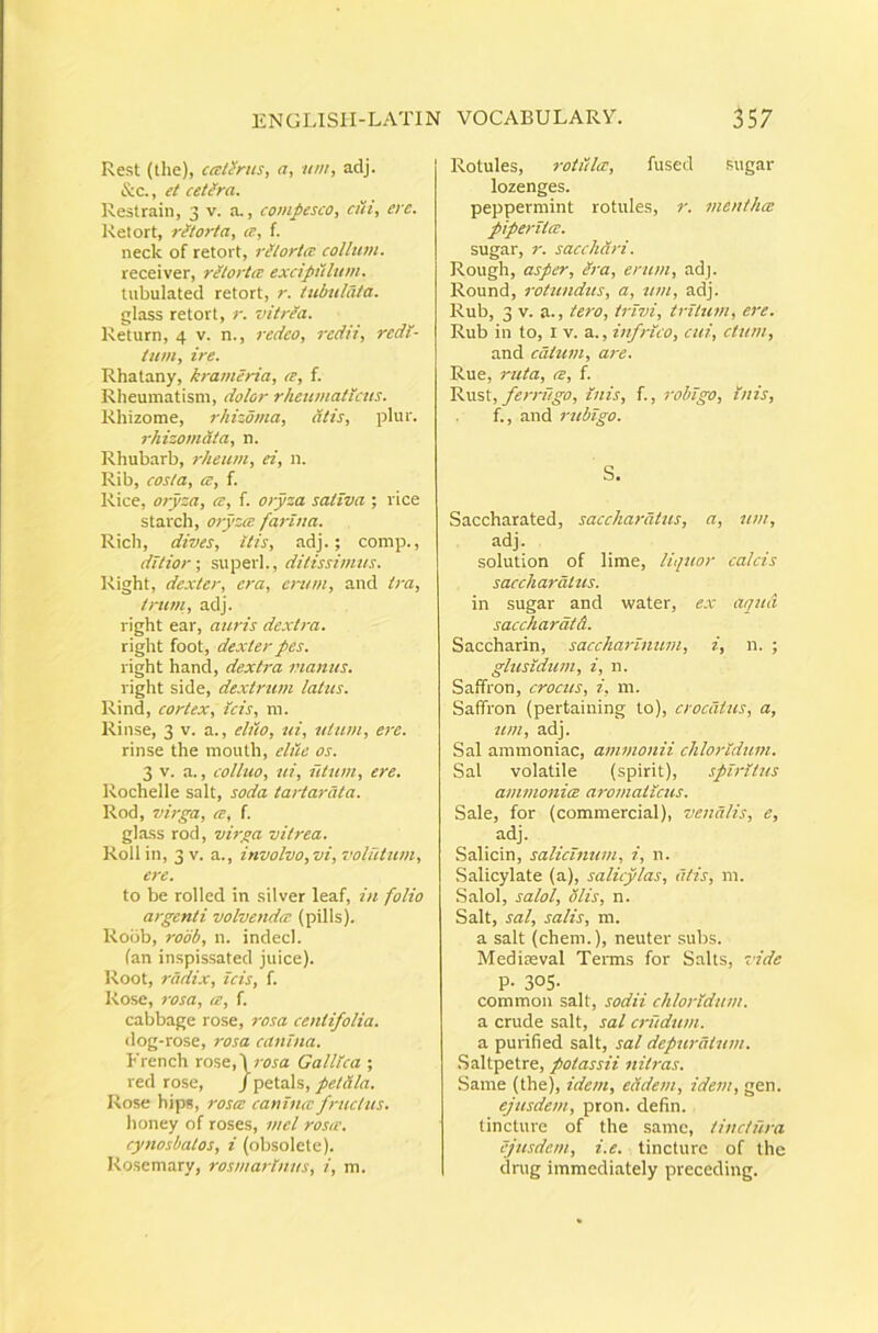 Rest (the), ccciSrus, a, um, adj. &c., et ceUra. ]\estrain, 3 v. a., compesco, cui, ere. Retort, ritorta, ce, f. neck of retort, rUlortce collum. receiver, ritortce excipulum. lubulated retort, r. tubulata. glass retort, r. vitrea. Return, 4 v. n., redeo, redii, redi- tum, ire. Rhatany, krameria, te, f. Rheumatism, dolor rheumaticus. Rhizorae, rhizbma, dtis, plur. rhizomdta, n. Rhubarb, rheum, ei, n. Rib, costa, te, f. Rice, oryza, te, f. oryza sativa ; rice starch, otyzte farina. Rich, dives, itis, adj.; comp., ditior-, superi., ditissimus. Right, dexter, era, erum, and ira, truni, adj. right ear, auris dextra. right foot, dexter pes. right hand, dextra nanus. right side, dextrum latus. Rind, cortex. Icis, m. Rinse, 3 v. a., ehio, ui, uium, ere. rinse the mouth, elue os. 3 V. a., colhio, ui, iitum, ere. Rochelle salt, soda tartarata. Rod, virga, te, f. glass rod, virga vitrea. Roll in, 3 V. a., involvo, vi, voluttim, ere. to be rolled in silver leaf, in folio argenti volvendte (pilis). Robb, robb, n. indecl. (an inspissated juice). Root, radix, icis, f. Rose, 7-osa, te, f. cabbage rose, rosa centifolia. dog-rose, rosa canina. French rose,\;wa Gallica ; red rose, /petals, petdla. Rose hips, rosa: caniticc fruclus. honey of roses, mei roste. cynosbalos, i (obsolete). Rosemary, rosmarinus, i, m. Rotules, rotlilcc, fused sugar lozenges. peppermint rotules, r. menthee piperitee. sugar, r. sacchari. Rough, asper, /i-a, erum, adj. Round, rotundus, a, um, adj. Rub, 3 V. a., tero, trivi, tritum, e7'e. Rub in to, l v. a., infrico, cui, ctum, and catum, are. Rue, ruta, te, f. ferrugo, luis, f., robigo. Inis, f., and rubigo. S. Saccharated, sacchardtus, a, um, adj. solution of lime, liquor calcis sacchardtus. in sugar and water, ex aqua sacchardtd. Saccharin, sacchaj-inum, i, n. ; glusldum, i, n. Saffron, crocus, i, 111. Saffron (pertaining to), crocatus, a, um, adj. Sal ammoniac, ammonii clitoridum. Sal volatile (spirit), spiritus ammonice aromaticus. Sale, for (commercial), venalis, e, adj. Salicin, salicinum, i, n. Salicylate (a), salicylas, dtis, m. Salol, salol, diis, n. Salt, sal, salis, m. a salt (ehem.), neuter subs. Mediteval Terms for Saks, vide P- 305- common salt, sodii chlorldum. a crude salt, sal crudum. a purified salt, sal depurdium. .Saltpetre, potassii nitras. Same (the), idem, eddem, idem, gen. ejusdem, pron. defin. tincture of the samc, tinctura ejusdem, i.e. tincture of the drug immediately preceding.