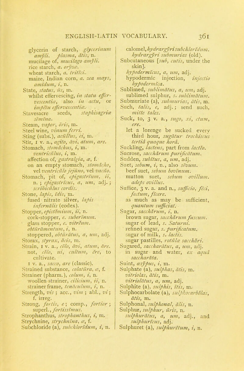 glycerin of starch, glycerinum amyli, plasma, alis, n. mucilage of, mucilago amyli. rice starch, a. ory::iT. wheat starch, a. tritui. maize, Indian corn, a. zea mays, amidum, i, n. State, status, ns, m. whilst effervescing, in statu effcr- 7^escentitc, also in actu, or impHtu effervesccntits. Stavesacre seeds, stapkisagria semina. Steam, vapor, dns, m. Steel wine, vinum ferri. Sting (subs.), aculeus, ei, ni. Stir, I V. a., agito, avi, atum, are. Stomach, stomachus, i, m. ventriculus, i, m. affectiori of, gastralgia, cb, f. oii an empty stomach, stomacho, vel ventriculo jejuno, vel vaaio. Stomach, pit of, epigastrium, ii, n. ; epigastricus, a, um, adj.; scrobiculus cordis. Stone, lapis, idis, m. fused nitrate silver, lapis infernalis (codex). Stopper, epistSmium, ii, n. cork-stopper, e. suberinum. glass stopper, e. vitreum, obturamentum, i, n. stoppered, obturatus, a, um, adj. Storax, styrax, acis, m. Sti-ain, I V. a., colo, avi, atum, Are. not, cillo, ui, cultum. Ure, to culti vate. I V. a., sacco, are (classic). Strained substance, colatura, ce, f. Strainer (pharm.), colum, i, n. woollen strainer, cilicium, ii, n. strainer frame, tenaculum, i, n. Strength, vis ; acc., vim ; abi., vi; f. irreg. Strong, fortis, e; comp., fortior-, superi., fortissimus. Strophanthus, strophanthus, i, m, Strychnine, strychnlna, ce, f. Subchloride (a), subchlorldum, i, n. C3\omd[,hydrargyrisubchlorldum. hydrargyri submurias (old). Subcutaneous [sub, cutis, under the skin]. hypodermtcus, a, um, adj. hypodermic injection, injectio hypodermica. Sublimed, sublimatus, a, um, adj. sublimed sulphur, j. sublimatum. Submuriate (a), submurias, atis, m. Such, talis, e, adj.; send such, mitte tales. Suck, to, 3 V. a., sugo, xi, clum, ere. let a lozenge be sucked every third hour, sugatur trochiscus tertid quaque hord. Suckling, lactens, part from lacteo. Sucrose, saccharum purificatum. Sudden, subitus, a, um, adj. Suet, sebum, i, n., also sevum. beef suet, sebum bovinum. mutton suet, sebum ovillum, adeps ovillus. Suffice, 3 V. a. and n., sufficio, feci, fectum, f icere. as much as may be sufficient, quantum sufficiat. Sugar, saccharum, i, n. brovvn sugar, saccharum fuscum. sugar of lead, r. Saturni. rehned sugar, r. purificatum. sugar of niilk, s. lactis. sugar pastilles, rotiilce sacchari. Sugared, sacchai-dtus, a, um, adj. in sugar and water, ex aqud saccharata. .Suint, cesypus, i, m. Sulphate (a), sulphas, atis, m. vitriolas, atis, m. vitriolatus, a, um, adj. Sulphite (a), sulphis, itis, m. Sulphocarbolate (a), sulphocarbSlas, atis, m. Sulphonal, sulphonal, alis, n. Sulphur, sulphur, uris, n. sulphuratus, a, um, adj., and sulphurtcus, adj. Sulphuret (a), sulphuretum, i, n.