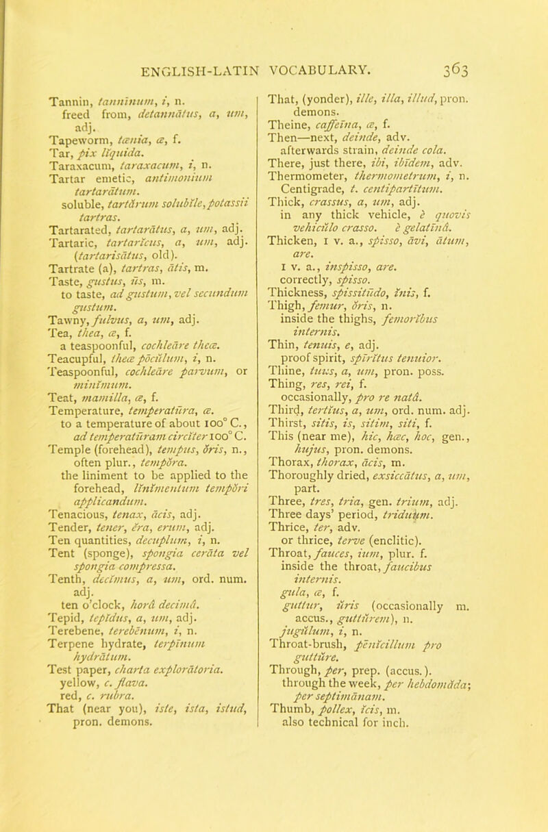 Tannin, tanninum, i, n. freed from, detannaliis, a, wn, adj. Tapeworm, tania, cs, f. Tar, pix liquida. Taraxacum, taraxacnm, i, n. Tartar enietic, antimonium tartardtum. soluble, tartSrum solubile,potassii tartras. Tartarated, tartardlus, a, wti, adj. Tartaric, tartarlcus, a, um, adj. (tartarisdtus, old). Tartrate (a), tartras, atis, m. Taste, gustus, us, m. to taste, ad gustum, vel secundum gustum. Tdiwny, fulvus, a, um, adj. Tea, thea, ce, f. a teaspooiiful, cochleare thea. Teacupful, thea poculum, i, n. Teaspoonful, cochleare paivum, or minimum. Teat, mamilla, a, f. Temperature, temperatura, a. to a temperature of about ioo°C., ad temperaturam circiter i oo° C. Temple (forehead), tempus, Sris, n., often plur., tempora. the liniment to be applied to tbe forehead, linimentum tempdri applicandum. Tenacious, tetiax, acis, adj. Tender, tener, era, erum, adj. Ten quantities, decuplum, i, n. Tent (sponge), spongia ce7'ata vel spongia compressa. Tenth, decimus, a, U7n, ord. num. adj. ten o’clock, hor& decimd. Tepid, tcpldtis, a, 71771, adj. Terebene, terebe7iU77i, i, n. Terpene hydrate, le/pmtt/n hydratu77i. Test paper, charla exploralo7-ia. yellow, c. flava. red, c. rubra. That (near you), isle, ista, istud, pron. demons. 'I ^ That, (yonder), ille, illa, illud, pron. demons. Theine, coffeina, a, f. Then—next, deh/de, adv. afterwards strain, debtde cola. There, just there, ibi, iblde77i, adv. Thermometer, the7-mo7/iet7-u77i, i, n. Centigrade, t. ce7itipartlt7t7n. Thick, crassus, a, tmi, adj. in any thick vehicle, i quovis vehiculo crasso. l gelatuid. Thicken, i v. a., spisso, avi, dtta/i, are. I V. a., inspisso, are. correctiy, spisso. Thickness, spissitildo, i7iis, f. femur, oris, n. inside the thighs, fe7tw7-lbus i7iter7iis. Thin, tetntis, e, adj. proof spirit, spmtus te7mior. Tliine, tuus, a, 71771, pron. poss. Thing, res, 7-ei, f. occasionally, pro re natd. Third, te7-tl7is, a, 71771, ord. num. adj. Thii‘st, sitis, is, siti/77, siti, f. This (near me), hic, hcec, hoc, gen., h7ij7is, pron. demons. Thorax, thorax, acis, m. Thoroughly dried, exsiccdt77s, a, 777/7, part. Three, tres, t/-ia, gen. triu/n, adj. Three days’ period, t7-id7iifm. Thrice, ter, adv. or thrice, terve (enclitic). Thio/st, fa/ices, m/n, plur. f. inside the faxosX, fa/tcibtts i77ter7iis. gula, ce, f. g7itt7ir, ilris (occasionally m. accus., gtdt/lre/n), n. j/lgil171777, i, n. Throat-brush, pe/ilcilhtm p/v g7lttU7-e. Through,/fi;-, prep. (accus.). through the week, per hebdo/ndda-, per septi/zia/ia/n. Thumb, pollex, icis, m. also technical for inch.