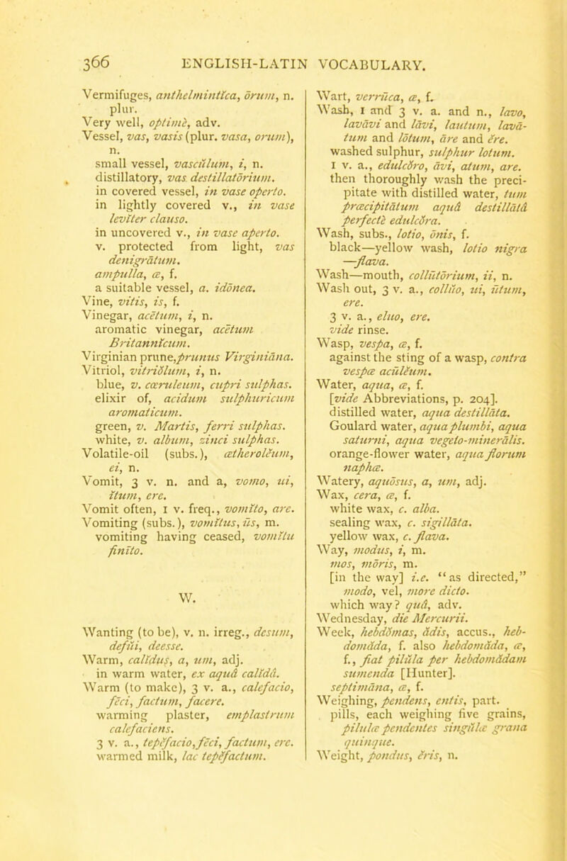Vermifuges, atithdmintlca, orum, n. plur. Very well, optimi, adv. VesseI, vas, »ajA(plur. vasa, orum), n. small vessel, vasculum, i, n. distillatory, vas deslillatdrmm. in covered vessel, in vase operto. in lightly covered v., in vase leviter clauso. in uncovered v., in vase aperto. V. protected from light, vas denigratum, ampulla, a, f. a suitable vessel, a. idonea. Vine, vitis, is, f. Vinegar, acetum, i, n. aromatic vinegar, acetum Britannicum. Virginian prune,/;'«;/?« Vir^niana. Vitriol, vitridlum, i, n. blue, V. coeruleum, cupri sulphas. elixir of, acidum sulpliuricum aromaticum. green, v. Martis, ferri sulphas. white, V. album, zinci sulphas. Volatile-oil (subs.), atherolium, ei, n. Vomit, 3 V. n. and a, vomo, ui, itum, ere. Vomit often, i v. freq., votnlto, are. Vomiting (subs.), vomitus, iis, m. vomiting having ceased, vomitu finito. W. Wanting (to be), v. n. irreg., desum, defiii, deesse. Warm, calidus, a, um, adj. in warm water, ex cujud calida. Warm (to makc), 3 v. a., calefacio, feci, factum, facere. warming plaster, emplastrum calefaciens. 3 V. a., teptfacio,feci, factum, ere. warmed milk, lac tepefactum. Wart, vernica, ce, f. Wasb, I and 3 v. a. and n., lavo, lavavi and Idvi, lautum, lava- tum and lotum, are and Ire. washed sulphur, sulphur lotum. I V. a., edulcd7-o, avi, attun, are. then thoroughly wash the preci- pitate with distilled water, tum prcecipitatu7n aqud destilldtd perfecti edulcd7-a. Wash, subs., lotio, onis, f. black—yellow wash, lotio 7iigra —flava. Wash—mouth, collutdrium, ii, n. Wash out, 3 V. a., colliio, iti, fitu/n, ere. 3 V. a., eluo, e7-e. vide rinse. Wasp, vespa, ce, f. against the sting of a wasp, co7itra vespa acuieu77t. Water, aqtta, a, f. [vide Abbreviations, p. 204]. distilled water, cujua destillata. Goulard water, aquaplu7/ibi, aqua satimii, aqua vegeto-77ii)ieralis. orange-flower water, aqtm flont-m 7iapha. Watery, aquosus, a, u7/i, adj. Vla.x, ce7'a, a, f. white wax, c. alba. sealing wax, c. sigillata. yellow wax, c. flava, Way, 7/iodus, i, m. f/ws, inoris, m. [in the way] i.e. “as directed,” modo, vel, mo7-e dicto. which way? qud, adv. Wednesday, die Mercurii. Week, hebddnias, adis, accus., heb- domada, f. also hebdomada, a, f., fiat pilula per hebdomdda/n sumenda [Ilunter]. septimana, a, f. Weighing, pendens, entis, part. pilis, each weighing five grains, pilula pendentes singiila grana quinque. Weight, pondus, Ms, n.