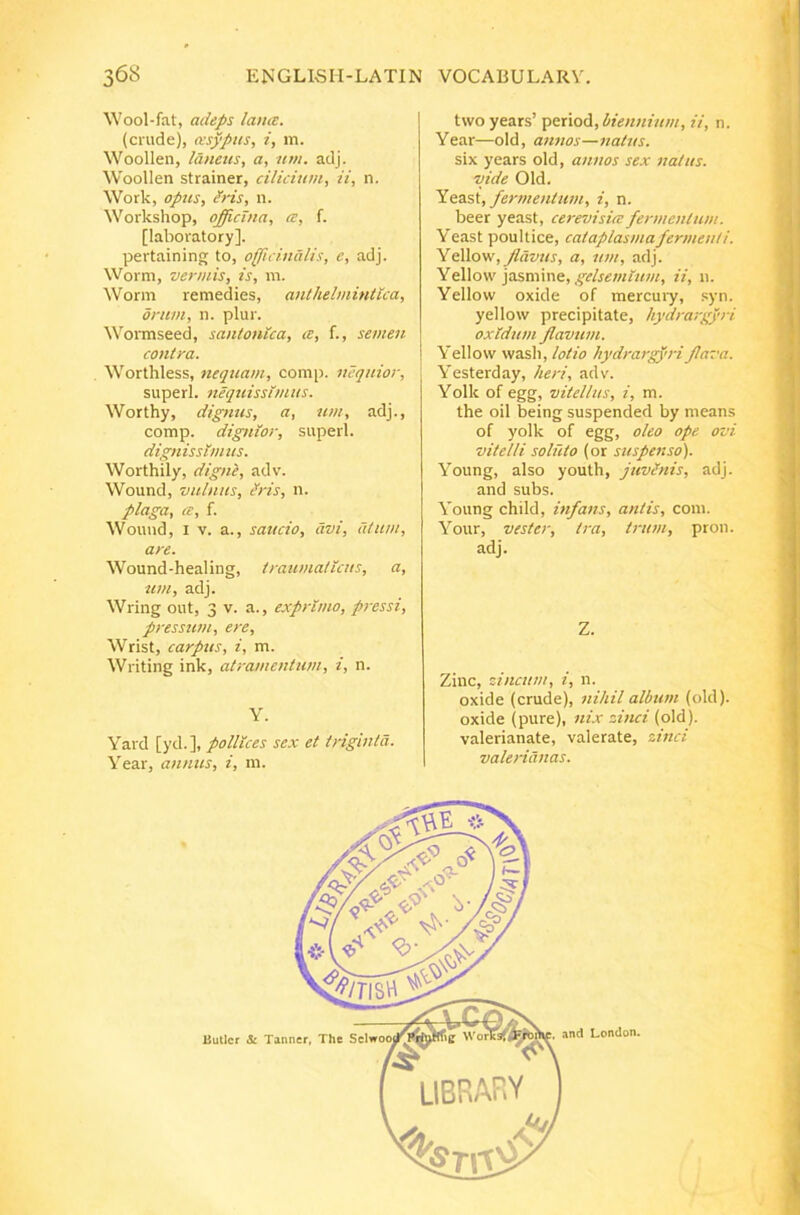 Wool-fat, adeps lana. (crude), asyptis, i, m. Woollen, Idneiis, a, nm. adj. Woollen strainer, cilicium, ii, n. Work, opus, Iris, n. Workshop, officina, a, f. [laboratory]. pertaining to, officindlis, e, adj. Worm, vermis, is, m. Worni remedies, anlhelmintica, orum, n. plur. Wormseed, santonica, a, f., semen contra. Worthless, nequam, comi), nequior, superi, nequissimus. Worthy, di^yius, a, um, adj., comp. dignior, superi. dignissimus. Worthily, digne, adv. Wound, vulnus, ^ris, n. plaga, ce, i. Wouud, I V. a., saucio, avi, atum, are. Wound-healing, traumaticus, a, um, adj. Wring out, 3 v. a., exprimo, pressi, pressum, ere, Wrist, carpus, i, m. Writing ink, atramentum, i, n. Y. Yard [yd.], pollices sex et triginta. Year, annus, i, m. twoyears’ period, ii, n. Year—old, annos—natus. six years old, annos sex natus, vide Old. fermentum, i, n. beer yeast, cerevisite fermentum. Yeast poultice, cataplasmafermenti. Ydiliom, flavus, a, um, adj. Yt\\o\v gelseinlum, ii, n. Yellow oxide of mercuiy, syn. yellow precipitate, hydra-,-gyri oxldum flavum. Yellow wasli, lotio hydrarg)'ri flava. Yesterday, heri, adv. Yolk of egg, vitellus, i, m. the oil being suspended by means of yolk of egg, oleo ope ovi vitelli soluto (or suspenso). Young, also youth, juvlnis, adj. and subs. Young child, infans, antis, com. Your, vester, tra, trum, pron. adj. Z. Zinc, zincum, i, n. oxide (crude), nihil album (old). oxide (pure), nix zinci (old). valerianate, valerate, zinci Valerianas.