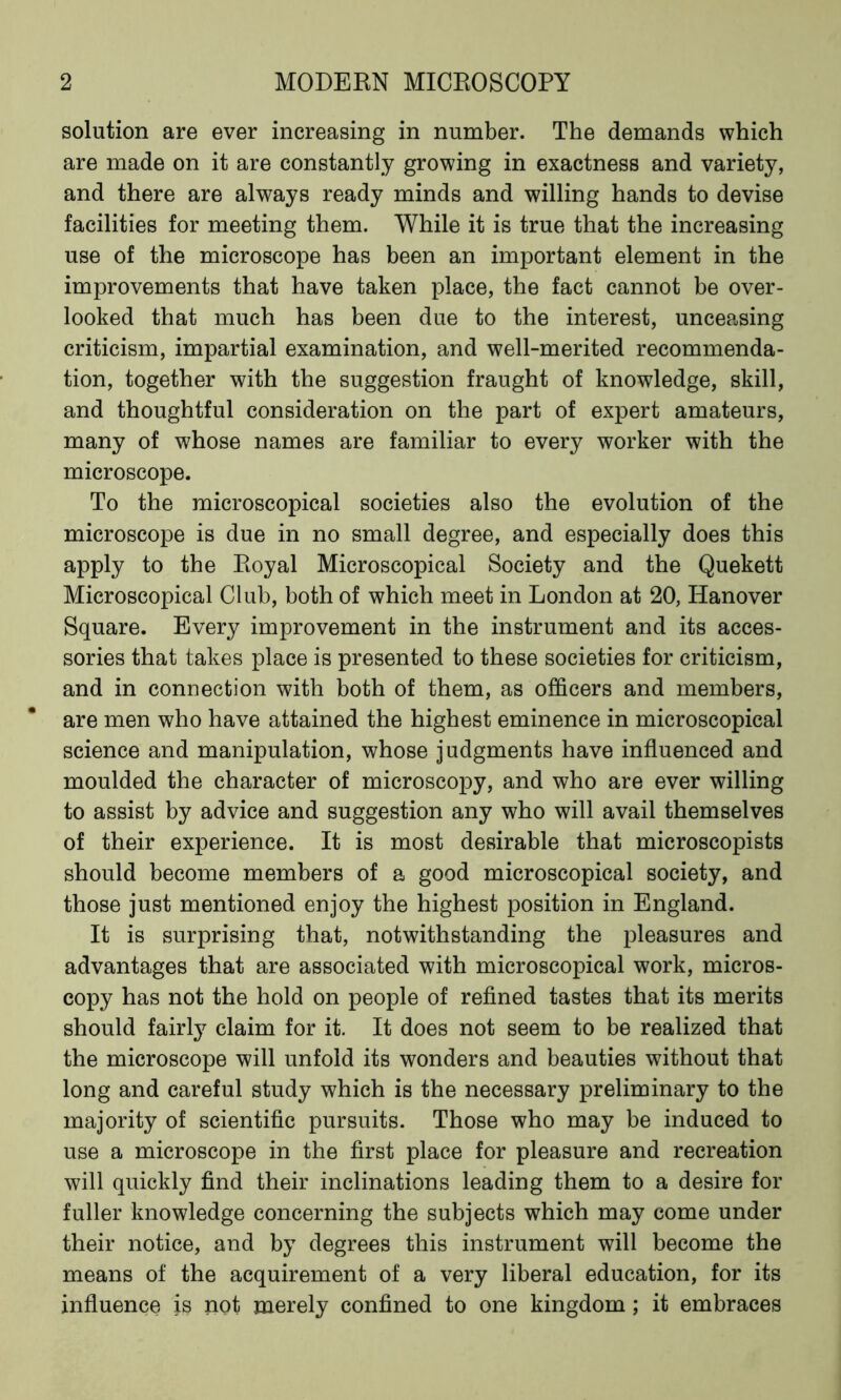 solution are ever increasing in number. The demands which are made on it are constantly growing in exactness and variety, and there are always ready minds and willing hands to devise facilities for meeting them. While it is true that the increasing use of the microscope has been an important element in the improvements that have taken place, the fact cannot be over- looked that much has been due to the interest, unceasing criticism, impartial examination, and well-merited recommenda- tion, together with the suggestion fraught of knowledge, skill, and thoughtful consideration on the part of expert amateurs, many of whose names are familiar to every worker with the microscope. To the microscopical societies also the evolution of the microscope is due in no small degree, and especially does this apply to the Royal Microscopical Society and the Quekett Microscopical Club, both of which meet in London at 20, Hanover Square. Every improvement in the instrument and its acces- sories that takes place is presented to these societies for criticism, and in connection with both of them, as officers and members, are men who have attained the highest eminence in microscopical science and manipulation, whose judgments have influenced and moulded the character of microscopy, and who are ever willing to assist by advice and suggestion any who will avail themselves of their experience. It is most desirable that microscopists should become members of a good microscopical society, and those just mentioned enjoy the highest position in England. It is surprising that, notwithstanding the pleasures and advantages that are associated with microscopical work, micros- copy has not the hold on people of refined tastes that its merits should fairly claim for it. It does not seem to be realized that the microscope will unfold its wonders and beauties without that long and careful study which is the necessary preliminary to the majority of scientific pursuits. Those who may be induced to use a microscope in the first place for pleasure and recreation will quickly find their inclinations leading them to a desire for fuller knowledge concerning the subjects which may come under their notice, and by degrees this instrument will become the means of the acquirement of a very liberal education, for its influence is not merely confined to one kingdom; it embraces