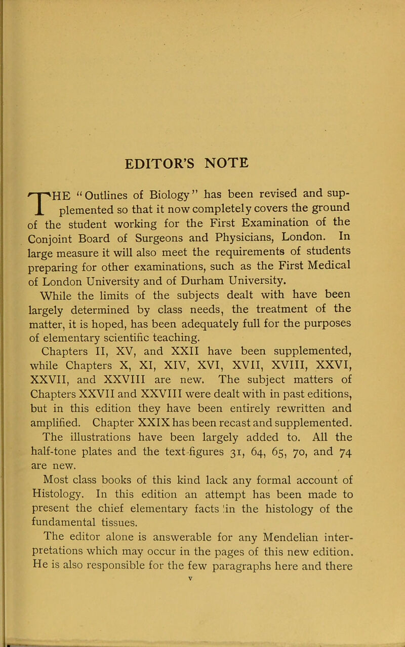 EDITOR’S NOTE THE “Outlines of Biology” has been revised and sup- plemented so that it now completely covers the ground of the student working for the First Examination of the Conjoint Board of Surgeons and Physicians, London. In large measure it will also meet the requirements of students preparing for other examinations, such as the First Medical of London University and of Durham University. While the limits of the subjects dealt with have been largely determined by class needs, the treatment of the matter, it is hoped, has been adequately full for the purposes of elementary scientific teaching. Chapters II, XV, and XXII have been supplemented, while Chapters X, XI, XIV, XVI, XVII, XVIII, XXVI, XXVII, and XXVIII are new. The subject matters of Chapters XXVII and XXVIII were dealt with in past editions, but in this edition they have been entirely rewritten and amplified. Chapter XXIX has been recast and supplemented. The illustrations have been largely added to. All the half-tone plates and the text figures 31, 64, 65, 70, and 74 are new. Most class books of this kind lack any formal account of Histology. In this edition an attempt has been made to present the chief elementary facts '.in the histology of the fundamental tissues. The editor alone is answerable for any Mendelian inter- pretations which may occur in the pages of this new edition. He is also responsible for the few paragraphs here and there