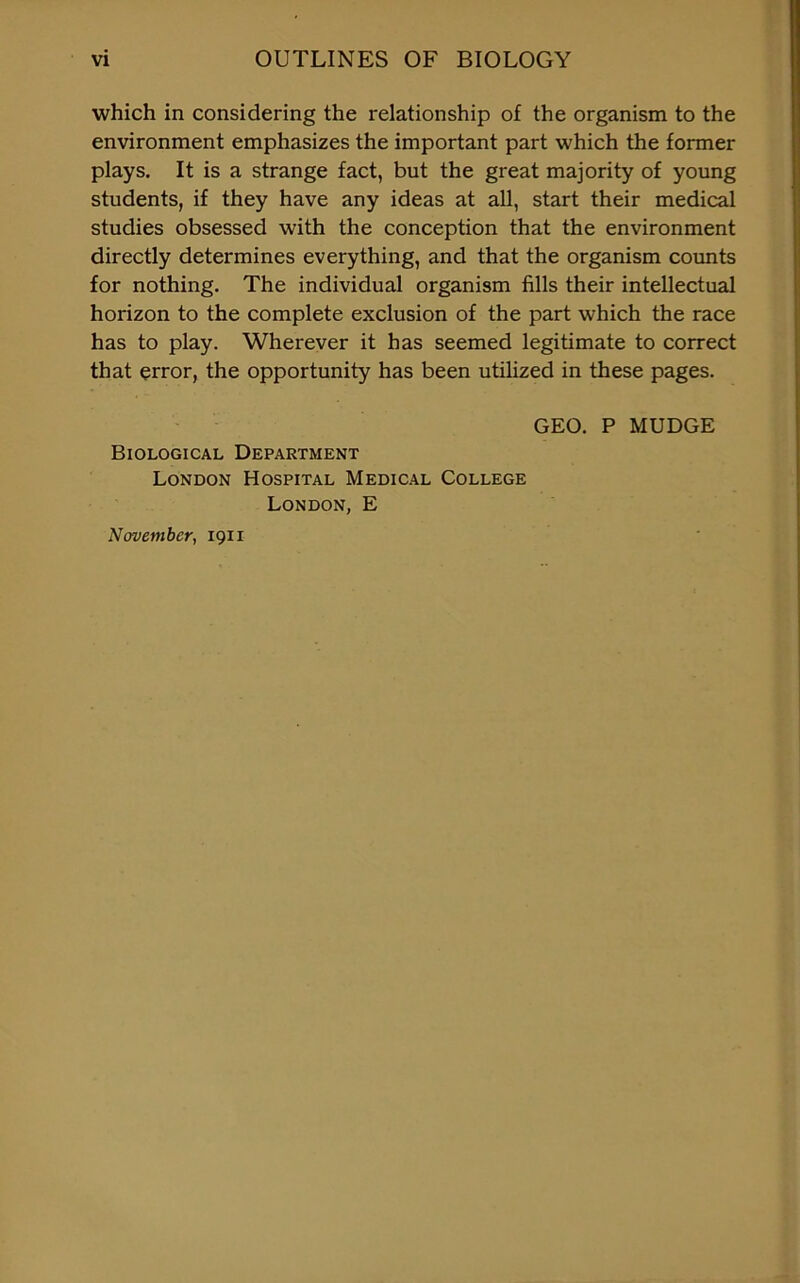 which in considering the relationship of the organism to the environment emphasizes the important part which the former plays. It is a strange fact, but the great majority of young students, if they have any ideas at all, start their medical studies obsessed with the conception that the environment directly determines everything, and that the organism counts for nothing. The individual organism fills their intellectual horizon to the complete exclusion of the part which the race has to play. Wherever it has seemed legitimate to correct that error, the opportunity has been utilized in these pages. GEO. P MUDGE Biological Department London Hospital Medical College London, E November, 1911