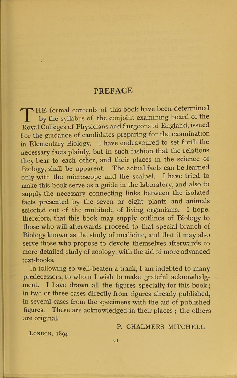 PREFACE THE formal contents of this book have been determined by the syllabus of the conjoint examining board of the Royal Colleges of Physicians and Surgeons of England, issued for the guidance of candidates preparing for the examination in Elementary Biology. I have endeavoured to set forth the necessary facts plainly, but in such fashion that the relations they bear to each other, and their places in the science of Biology, shall be apparent. The actual facts can be learned only with the microscope and the scalpel. I have tried to make this book serve as a guide in the laboratory, and also to supply the necessary connecting links between the isolated facts presented by the seven or eight plants and animals selected out of the multitude of living organisms. I hope, therefore, that this book may supply outlines of Biology to those who will afterwards proceed to that special branch of Biology known as the study of medicine, and that it may also serve those who propose to devote themselves afterwards to more detailed study of zoology, with the aid of more advanced text-books. In following so well-beaten a track, I am indebted to many predecessors, to whom I wish to make grateful acknowledg- ment. I have drawn all the figures specially for this book; in two or three cases directly from figures already published, in several cases from the specimens with the aid of published figures. These are acknowledged in their places ; the others are original. P. CHALMERS MITCHELL London, 1894