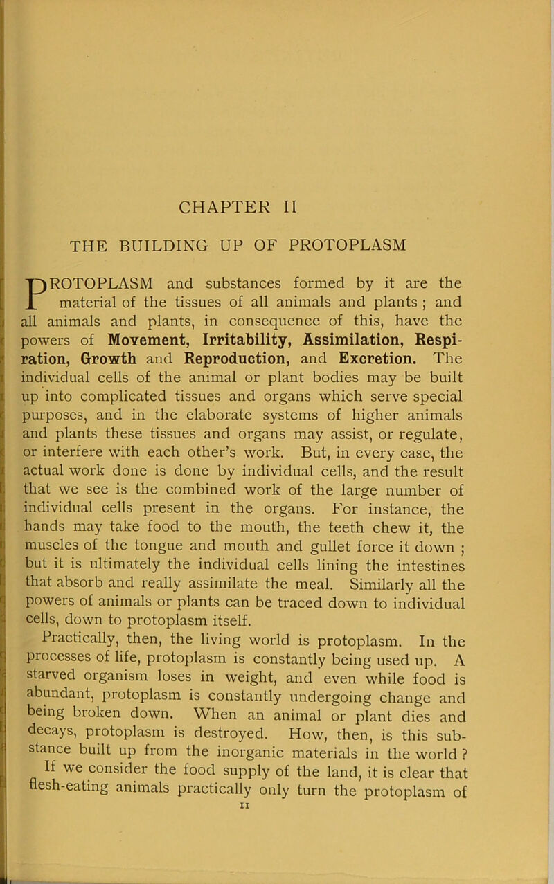 THE BUILDING UP OF PROTOPLASM PROTOPLASM and substances formed by it are the material of the tissues of all animals and plants ; and all animals and plants, in consequence of this, have the powers of MoYement, Irritability, Assimilation, Respi- ration, Growth and Reproduction, and Excretion. The individual cells of the animal or plant bodies may be built up into complicated tissues and organs which serve special purposes, and in the elaborate systems of higher animals and plants these tissues and organs may assist, or regulate, or interfere with each other’s work. But, in every case, the actual work done is done by individual cells, and the result that we see is the combined work of the large number of individual cells present in the organs. For instance, the hands may take food to the mouth, the teeth chew it, the muscles of the tongue and mouth and gullet force it down ; but it is ultimately the individual cells lining the intestines that absorb and really assimilate the meal. Similarly all the powers of animals or plants can be traced down to individual cells, down to protoplasm itself. Practically, then, the living world is protoplasm. In the processes of life, protoplasm is constantly being used up. A starved organism loses in weight, and even while food is abundant, protoplasm is constantly undergoing change and being broken down. When an animal or plant dies and decays, protoplasm is destroyed. How, then, is this sub- stance built up from the inorganic materials in the world ? If we consider the food supply of the land, it is clear that flesh-eating animals practically only turn the protoplasm of ii