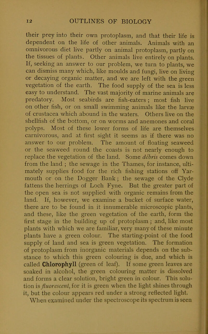 their prey into their own protoplasm, and that their life is dependent on the life of other animals. Animals with an omnivorous diet live partly on animal protoplasm, partly on the tissues of plants. Other animals live entirely on plants. If, seeking an answer to our problem, we turn to plants, we can dismiss many which, like moulds and fungi, live on living or decaying organic matter, and we are left with the green vegetation of the earth. The food supply of the sea is less easy to understand. The vast majority of marine animals are predatory. Most seabirds are fish-eaters ; most fish live on other fish, or on small swimming animals like the larvae of Crustacea which abound in the waters. Others live on the shellfish of the bottom, or on worms and anemones and coral polyps. Most of these lower forms of life are themselves carnivorous, and at first sight it seems as if there was no answer to our problem. The amount of floating seaweed or the seaweed round the coasts is not nearly enough to replace the vegetation of the land. Some debris comes down from the land ; the sewage in the Thames, for instance, ulti- mately supplies food for the rich fishing stations off Yar- mouth or on the Dogger Bank ; the sewage of the Clyde fattens the herrings of Loch Fyne. But the greater part of the open sea is not supplied with organic remains from the land. If, however, we examine a bucket of surface water, there are to be found in it innumerable microscopic plants, and these, like the green vegetation of the earth, form the first stage in the building up of protoplasm ; and, like most plants with which we are familiar, very many of these minute plants have a green colour. The starting-point of the food supply of land and sea is green vegetation. The formation of protoplasm from inorganic materials depends on the sub- stance to which this green colouring is due, and which is called Chlorophyll (green of leaf). If some green leaves are soaked in alcohol, the green colouring matter is dissolved and forms a clear solution, bright green in colour. This solu- tion is fluorescent, for it is green when the light shines through it, but the colour appears red under a strong reflected light. When examined under the spectroscope its spectrum is seen