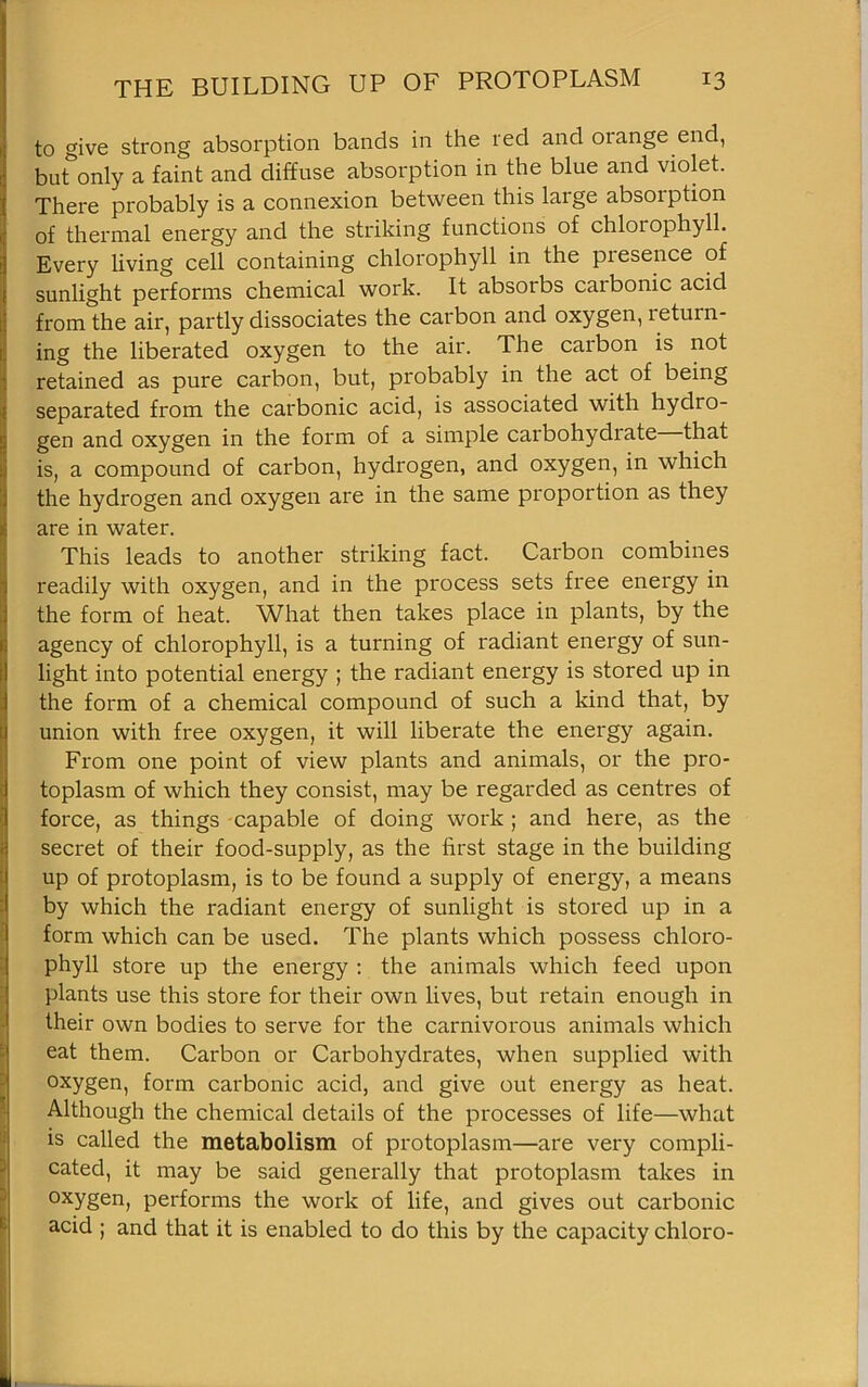 to give strong absorption bands in the red and oiange end, but only a faint and diffuse absorption in the blue and violet. There probably is a connexion between this large absorption of thermal energy and the striking functions of chloiophyll. Every living cell containing chlorophyll in the presence of sunlight performs chemical work. It absorbs carbonic acid from the air, partly dissociates the carbon and oxygen, return- ing the liberated oxygen to the air. The carbon is not retained as pure carbon, but, probably in the act of being separated from the carbonic acid, is associated with hydro- gen and oxygen in the form of a simple carbohydrate that is, a compound of carbon, hydrogen, and oxygen, in which the hydrogen and oxygen are in the same proportion as they are in water. This leads to another striking fact. Carbon combines readily with oxygen, and in the process sets free energy in the form of heat. What then takes place in plants, by the agency of chlorophyll, is a turning of radiant energy of sun- light into potential energy ; the radiant energy is stored up in the form of a chemical compound of such a kind that, by union with free oxygen, it will liberate the energy again. From one point of view plants and animals, or the pro- toplasm of which they consist, may be regarded as centres of force, as things capable of doing work ; and here, as the secret of their food-supply, as the first stage in the building up of protoplasm, is to be found a supply of energy, a means by which the radiant energy of sunlight is stored up in a form which can be used. The plants which possess chloro- phyll store up the energy : the animals which feed upon plants use this store for their own lives, but retain enough in their own bodies to serve for the carnivorous animals which eat them. Carbon or Carbohydrates, when supplied with oxygen, form carbonic acid, and give out energy as heat. Although the chemical details of the processes of life—what is called the metabolism of protoplasm—are very compli- cated, it may be said generally that protoplasm takes in oxygen, performs the work of life, and gives out carbonic acid ; and that it is enabled to do this by the capacity chloro-