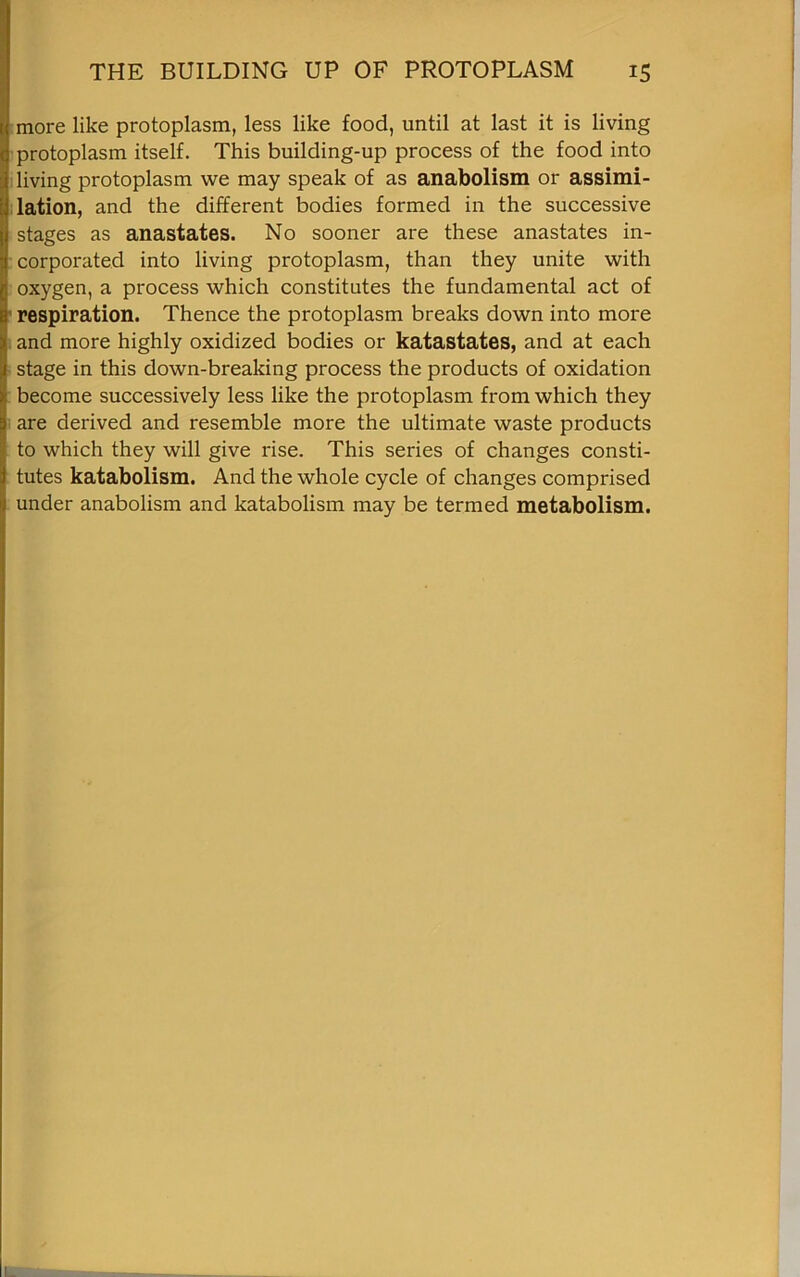 more like protoplasm, less like food, until at last it is living protoplasm itself. This building-up process of the food into living protoplasm we may speak of as anabolism or assimi- lation, and the different bodies formed in the successive stages as anastates. No sooner are these anastates in- corporated into living protoplasm, than they unite with oxygen, a process which constitutes the fundamental act of respiration. Thence the protoplasm breaks down into more and more highly oxidized bodies or katastates, and at each stage in this down-breaking process the products of oxidation become successively less like the protoplasm from which they are derived and resemble more the ultimate waste products to which they will give rise. This series of changes consti- tutes katabolism. And the whole cycle of changes comprised under anabolism and katabolism may be termed metabolism.