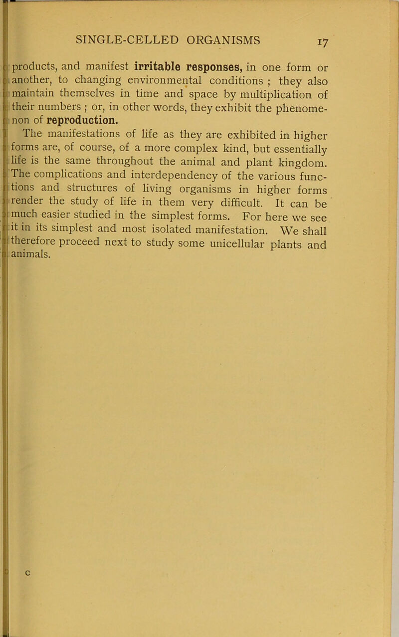 SINGLE-CELLED ORGANISMS products, and manifest irritable responses, in one form or another, to changing environmental conditions ; they also maintain themselves in time and space by multiplication of their numbers ; or, in other words, they exhibit the phenome- non of reproduction. The manifestations of life as they are exhibited in higher forms are, of course, of a more complex kind, but essentially life is the same throughout the animal and plant kingdom. The complications and interdependency of the various func- tions and structures of living organisms in higher forms render the study of life in them very difficult. It can be much easiei studied in the simplest forms. For here we see it in its simplest and most isolated manifestation. We shall theiefore pioceed next to study some unicellular plants and animals.