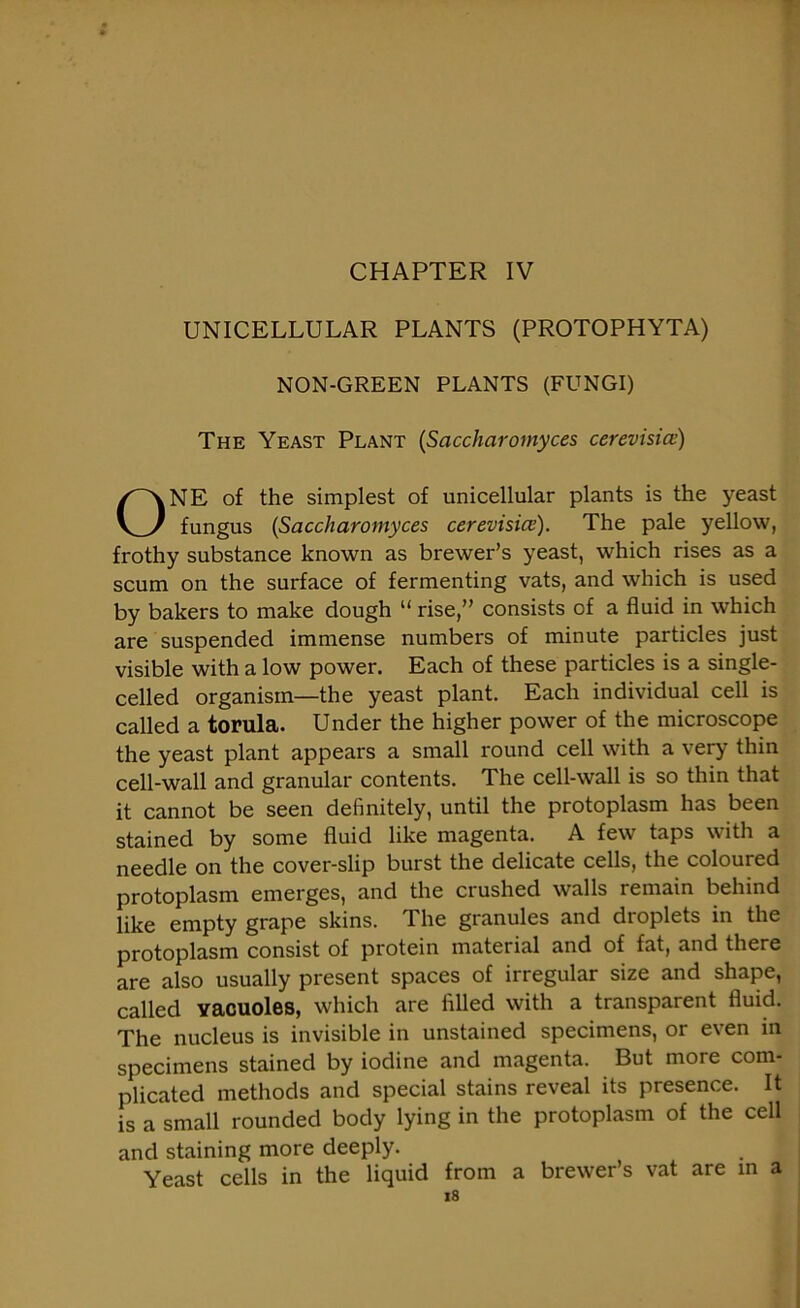 UNICELLULAR PLANTS (PROTOPHYTA) NON-GREEN PLANTS (FUNGI) The Yeast Plant (Saccharomyces cerevisice) ONE of the simplest of unicellular plants is the yeast fungus (Saccharomyces cerevisice). The pale yellow, frothy substance known as brewer’s yeast, which rises as a scum on the surface of fermenting vats, and which is used by bakers to make dough “ rise,” consists of a fluid in which are suspended immense numbers of minute particles just visible with a low power. Each of these particles is a single- celled organism—the yeast plant. Each individual cell is called a torula. Under the higher power of the microscope the yeast plant appears a small round cell with a very thin cell-wall and granular contents. The cell-wall is so thin that it cannot be seen definitely, until the protoplasm has been stained by some fluid like magenta. A few taps with a needle on the cover-slip burst the delicate cells, the coloured protoplasm emerges, and the crushed walls remain behind like empty grape skins. The granules and droplets in the protoplasm consist of protein material and of fat, and there are also usually present spaces of irregular size and shape, called yacuoles, which are filled with a transparent fluid. The nucleus is invisible in unstained specimens, or even in specimens stained by iodine and magenta. But more com- plicated methods and special stains reveal its presence. It is a small rounded body lying in the protoplasm of the cell and staining more deeply. Yeast cells in the liquid from a brewer’s vat are in a