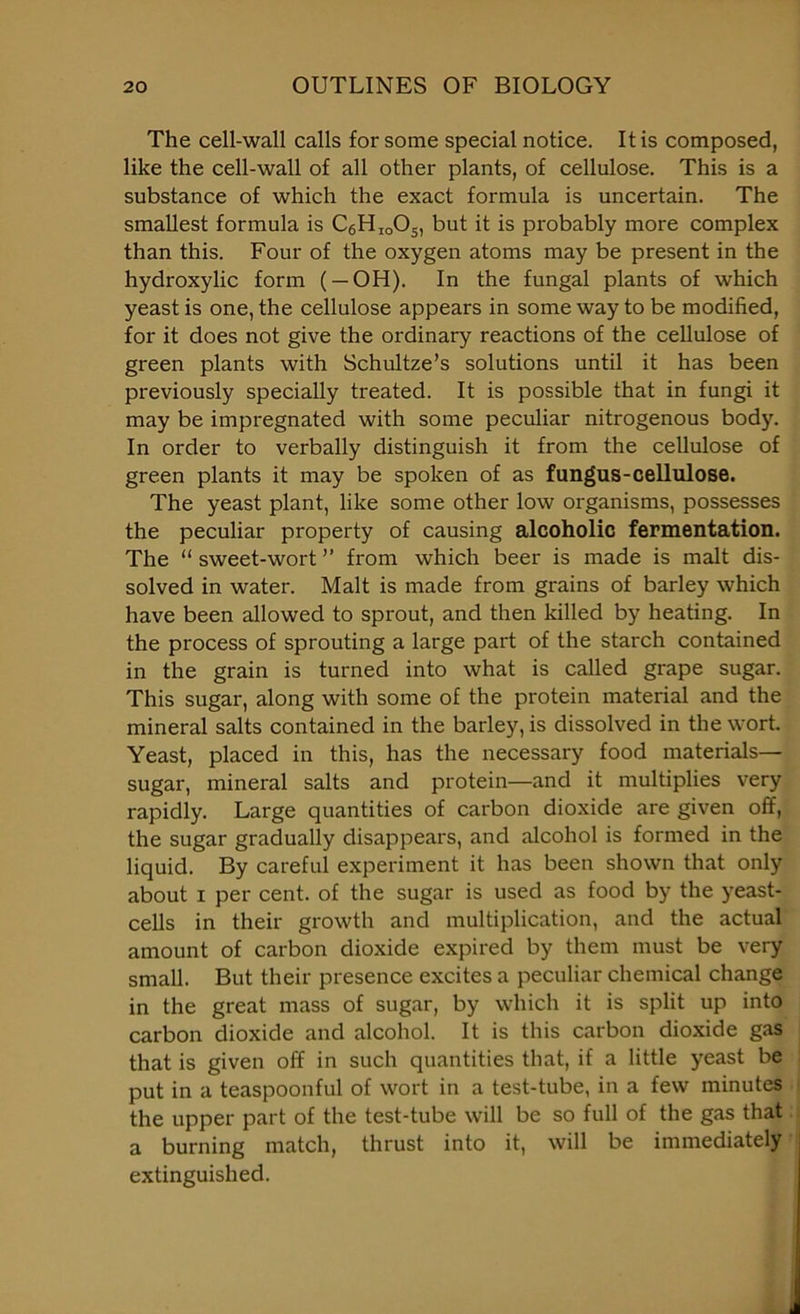 The cell-wall calls for some special notice. It is composed, like the cell-wall of all other plants, of cellulose. This is a substance of which the exact formula is uncertain. The smallest formula is C6HioOs, but it is probably more complex than this. Four of the oxygen atoms may be present in the hydroxylic form ( — OH). In the fungal plants of which yeast is one, the cellulose appears in some way to be modified, for it does not give the ordinary reactions of the cellulose of green plants with Schultze’s solutions until it has been previously specially treated. It is possible that in fungi it may be impregnated with some peculiar nitrogenous body. In order to verbally distinguish it from the cellulose of green plants it may be spoken of as fungus-cellulose. The yeast plant, like some other low organisms, possesses the peculiar property of causing alcoholic fermentation. The “ sweet-wort ” from which beer is made is malt dis- solved in water. Malt is made from grains of barley which have been allowed to sprout, and then killed by heating. In the process of sprouting a large part of the starch contained in the grain is turned into what is called grape sugar. This sugar, along with some of the protein material and the mineral salts contained in the barley, is dissolved in the wort. Yeast, placed in this, has the necessary food materials— sugar, mineral salts and protein—and it multiplies very rapidly. Large quantities of carbon dioxide are given off, the sugar gradually disappears, and alcohol is formed in the liquid. By careful experiment it has been shown that only about i per cent, of the sugar is used as food by the yeast- cells in their growth and multiplication, and the actual amount of carbon dioxide expired by them must be very small. But their presence excites a peculiar chemical change in the great mass of sugar, by which it is split up into carbon dioxide and alcohol. It is this carbon dioxide gas that is given off in such quantities that, if a little yeast be put in a teaspoonful of wort in a test-tube, in a few minutes the upper part of the test-tube will be so full of the gas that a burning match, thrust into it, will be immediately extinguished.