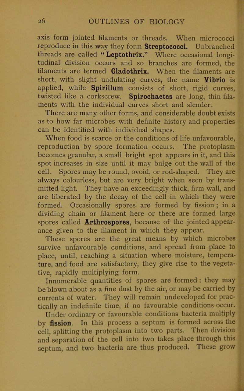 axis form jointed filaments or threads. When micrococci reproduce in this way they form Streptococci. Unbranched threads are called “ Leptothrix.” Where occasional longi- tudinal division occurs and so branches are formed, the filaments are termed Cladothrix. When the filaments are short, with slight undulating curves, the name Yibrio is applied, while Spirillum consists of short, rigid curves, twisted like a corkscrew. Spirochaetes are long, thin fila- ments with the individual curves short and slender. There are many other forms, and considerable doubt exists as to how far microbes with definite history and properties can be identified with individual shapes. When food is scarce or the conditions of life unfavourable, reproduction by spore formation occurs. The protoplasm becomes granular, a small bright spot appears in it, and this spot increases in size until it may bulge out the wall of the cell. Spores may be round, ovoid, or rod-shaped. They are always colourless, but are very bright when seen by trans- mitted light. They have an exceedingly thick, firm wall, and are liberated by the decay of the cell in which they were formed. Occasionally spores are formed by fission ; in a dividing chain or filament here or there are formed large spores called Arthrospores, because of the jointed appear- ance given to the filament in which they appear. These spores are the great means by which microbes survive unfavourable conditions, and spread from place to place, until, reaching a situation where moisture, tempera- ture, and food are satisfactory, they give rise to the vegeta- tive, rapidly multiplying form. Innumerable quantities of spores are formed : they may be blown about as a fine dust by the air, or may be carried by currents of water. They will remain undeveloped for prac- tically an indefinite time, if no favourable conditions occur. Under ordinary or favourable conditions bacteria multiply by fission. In this process a septum is formed across the cell, splitting the protoplasm into two parts. Then division and separation of the cell into two takes place through this septum, and two bacteria are thus produced. These grow