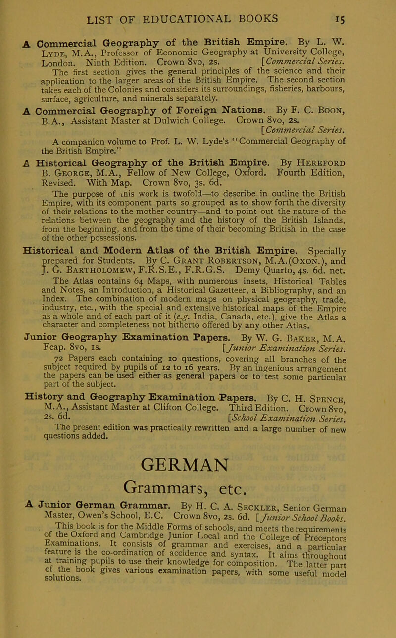 A Commercial Geography of the British Empire. By L. W. Lyde, M.A., Professor of Economic Geography at University College, London. Ninth Edition. Crown 8vo, 2s. {Commercial Series. The first section gives the general principles of the science and their application to the larger areas of the British Empire. The second section takes each of the Colonies and considers its surroundings, fisheries, harbours, surface, agriculture, and minerals separately. A Commercial Geography of Foreign Nations. By F. C. Boon, B.A., Assistant Master at Dulwich College. Crown 8vo, 2s. {Commercial Series. A companion volume to Prof. L. W. Lyde’s “Commercial Geography of the British Empire. A Historical Geography of the British Empire. By Hereford B. George, M.A., Fellow of New College, Oxford. Fourth Edition, Revised. With Map. Crown 8vo, 3s. 6d. The purpose of mis work is twofold—to describe in outline the British Empire, with its component parts so grouped as to show forth the diversity of their relations to the mother country—and to point out the nature of the relations between the geography and the history of the British Islands, from the beginning, and from the time of their becoming British in the case of the other possessions. Historical and Modern Atlas of the British Empire. Specially prepared for Students. By C. Grant Robertson, M.A.(Oxon.), and J. G. Bartholomew, F.R.S.E., F.R.G.S. Demy Quarto, 4s. 6d. net. The Atlas contains 64 Maps, with numerous insets, Historical Tables and Notes, an Introduction, a Historical Gazetteer, a Bibliography, and an Index. The combination of modern maps on physical geography, trade, industry, etc., with the special and extensive historical maps of the Empire as a whole and of each part of it (e.g. India, Canada, etc.), give the Atlas a character and completeness not hitherto offered by any other Atlas. Junior Geography Examination Papers. By W. G. Baker, M.A. Fcap. 8vo, is. [ Junior Examination Series. 72 Papers each containing 10 questions, covering all branches of the subject required by pupils of 12 to 16 years. By an ingenious arrangement the papers can be used either as general papers or to test some particular part of the subject. History and Geography Examination Papers. By C. H. Spence, M. A., Assistant Master at Clifton College. Third Edition. Crown 8vo’ 2S- 6d. [School Examination Series. The present edition was practically rewritten and a large number of new questions added. GERMAN Grammars, etc. A Junior German Grammar. By H. C. A. Seckler, Senior German Master, Owen’s School, E.C. Crown 8vo, 2s. 6d. [Junior School Books. This book is for the Middle Forms of schools, and meets the requirements of the Oxford and Cambridge Junior Local and the College of Preceptors Examinations. It consists of grammar and exercises, and a particular feature is the co-ordination of accidence and syntax. It aims throughout at training pupils to use their knowledge for composition. The latter part of the book gives various examination papers, with some useful model