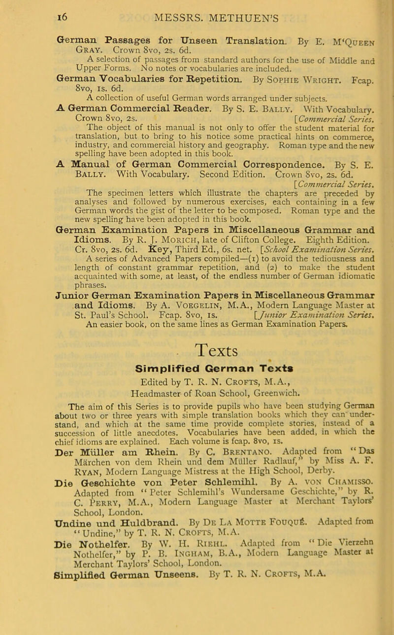 German Passages for Unseen Translation. By E. M'Queen Gray. Crown 8vo, 2s. 6d. A selection of passages from standard authors for the use of Middle and Upper Forms. No notes or vocabularies are included. German Vocabularies for Repetition. By Sophie Wright. Fcap. 8vo, is. 6d. A collection of useful German words arranged under subjects. A German Commercial Reader. By S. E. Bally. With Vocabulary. Crown 8vo, 2s. [Commercial Series. The object of this manual is not only to offer the student material for translation, but to bring to his notice some practical hints on commerce, industry, and commercial history and geography. Roman type and the new spelling have been adopted in this book. A Manual of German Commercial Correspondence. By S. E. Bally. With Vocabulary. Second Edition. Crown 8vo, 2s. 6d. [Commercial Series. The specimen letters which illustrate the chapters are preceded by analyses and followed by numerous exercises, each containing in a few German words the gist of the letter to be composed. Roman type and the new spelling have been adopted in this book. German Examination Papers in Miscellaneous Grammar and Idioms. By R. J. Morich, late of Clifton College. Eighth Edition. Cr. 8vo, 2s. 6d. Key, Third Ed., 6s. net. [School Examination Series. A series of Advanced Papers compiled—(i) to avoid the tediousness and length of constant grammar repetition, and (2) to make the student acquainted with some, at least, of the endless number of German idiomatic phrases. Junior German Examination Papers in Miscellaneous Grammar and Idioms. By A. Voegelin, M.A., Modern Language Master at St. Paul’s School. Fcap. Svo, is. [Junior Examination Series. An easier book, on the same lines as German Examination Papers. Texts Simplified German Texts Edited by T. R. N. Crofts, M.A., Headmaster of Roan School, Greenwich. The aim of this Series is to provide pupils who have been studying German about two or three years with simple translation books which they can under- stand, and which at the same time provide complete stories, instead of a succession of little anecdotes. Vocabularies have been added, in which the chief idioms are explained. Each volume is fcap. 8vo, is. Der Muller am Rhein. By C. Brentano. Adapted from “ Das Marchen von dem Rhein und dem Miiller Radlauf,” by Miss A. F. Ryan, Modern Language Mistress at the High School, Derby. Die Geschichte von Peter Schlemihl. By A. von Chamisso. Adapted from “ Peter Schlemihl’s Wundersame Geschichte,” by R. C. Perry, M.A., Modern Language Master at Merchant Taylors’ School, London. Undine und Huldbrand. By De La Motte FouquIL Adapted from “ Undine,” by T. R. N. Crofts, M.A. Die Nothelfer. By W. II. Riehl. Adapted from “ Die Vierzehn Nothelfer,” by P. B. Ingham, B.A., Modern Language Master at Merchant Taylors’ School, London. Simplified German Unseens. By T. R. N. Crofts, M.A.