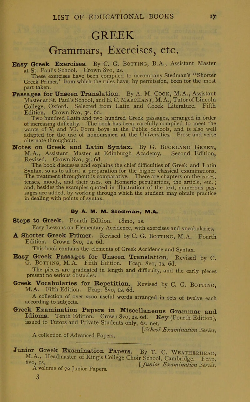 GREEK Grammars, Exercises, etc. Easy Greek Exercises. By C. G. Botting, B.A., Assistant Master at St. Paul’s School. Crown 8vo, 2s. These exercises have been compiled to accompany Stedman’s “Shorter Greek Primer, from which the rules have, by permission, been for the most part taken. Passages for Unseen Translation. By A. M. Cook, M.A., Assistant Master at St. Paul’s School, and E. C. Marchant, M. A., Tutor of Lincoln College, Oxford. Selected from Latin and Greek Literature. Fifth Edition. Crown 8vo, 3s. 6d. Two hundred Latin and two hundred Greek passages, arranged in order of increasing difficulty. The book has been carefully compiled to meet the wants of V. and VI. Form boys at the Public Schools, and is also well adapted for the use of honoursmen at the Universities. Prose and verse alternate throughout. Notes on Greek and Latin Syntax. By G. Buckland Green, M.A., Assistant Master at Edinburgh Academy. Second Edition, Revised. Crown 8vo, 3s. 6d. The book discusses and explains the chief difficulties of Greek and Latin Syntax, so as to afford a preparation for the higher classical examinations. The treatment throughout is comparative. There are chapters on the cases, tenses, moods, and their uses, on Homeric peculiarities, the article, etc.; and, besides the examples quoted in illustration of the text, numerous pas- sages are added, by working through which the student may obtain practice in dealing with points of syntax. By A. M. M. Stcdman, M.A. Steps to Greek. Fourth Edition. i8mo, is. Easy Lessons on Elementary Accidence, with exercises and vocabularies. A Shorter Greek Primer. Revised by C. G. Botting, M.A. Fourth Edition. Crown 8vo, is. 6d. This book contains the elements of Greek Accidence and Syntax. Easy Greek Passages for Unseen Translation. Revised by C. G. Botting, M.A. Fifth Edition. Fcap. 8vo, is. 6d. The pieces are graduated in length and difficulty, and the early pieces present no serious obstacles. Greek Vocabularies for Repetition. Revised by C. G. Botting M.A. Fifth Edition. Fcap. 8vo, is. 6d. A collection of over 2000 useful words arranged in sets of twelve each according to subjects. Greek Examination Papers in Miscellaneous Grammar and Idioms. Tenth Edition. Crown 8vo, 2s. 6d. Key (Fourth Edition), issued to Tutors and Private Students only, 6s. net. [School Examination Series. A collection of Advanced Papers. Junior Greek Examination Papers. By T. C. Weatherhead, M.A., Headmaster of King’s College Choir School, Cambridge. Fcap. °VOa IS'i , T • [Junior Examination Series. A volume of 72 Junior Papers. 3