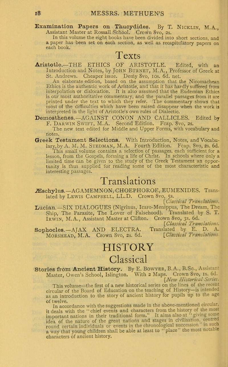 Examination Papers on Thucydides. By T. Nicklin, M.A., Assistant Master at Rossall School. Crown 8vo, 2s. In this volume the eight books have been divided into short sections, and a paper has been set on each section, as well as recapitulatory papers on each book. Texts Aristotle.—THE ETHICS OF ARISTOTLE. Edited, with an Introduction and Notes, by John Burnet, M.A., Professor of Greek at St. Andrews. Cheaper issue. Deniy 8vo, ios. 6d. net. An elaborate edition, based on the assumption that the Nicomachean Ethics is the authentic work of Aristotle, and that it has hardly suffered from interpolation or dislocation. It is also assumed that the Eudemian Ethics is our most authoritative commentary, and the parallel passages from it are printed under the text to which they refer. The commentary shows that most of the difficulties which have been raised disappear when the work is interpreted in the light of Aristotle’s own rules of Dialectic. Demosthenes.—AGAINST CONON AND CALLICLES. Edited by F. Darwin Swift, M.A. Second Edition. Fcap. 8vo, 2s. The new text edited for Middle and Upper Forms, with vocabulary and notes. Greek Testament Selections. With Introduction, Notes, and Vocabu- lary,by A. M. M. Stedman, M.A. Fourth Edition. Fcap. 8vo, 2s. 6d. This small volume contains a selection of passages, each sufficient for a lesson, from the Gospels, forming a life of Christ. In schools where only a limited time can be given to the study of the Greek Testament an oppor- tunity is thus supplied for reading some of the most characteristic and interesting passages. Translations .ZEschylus.—AGAMEMNON, CHOEPHOROE, EUMENIDES. Trans- lated by Lewis Campbell, LL.D. Crown 8vo, 5s. [ Classical Translations. Lucian.—SIX DIALOGUES (Nigrinus, Icaro-Menippus, The Dream, The Ship, The Parasite, The Lover of Falsehood). Translated by S. T. Irwin, M.A., Assistant Master at Clifton. Crown Svo, 3s. 6d. [ Classical Translations. Sophocles.—AJAX AND ELECTRA. Translated by E. D. A. Morshead, M.A. Crown Svo, 2s. 6d. [Classical Translations- HISTORY Classical Stories from Ancient History. By E. Bowyer, B.A., B.Sc., Assistant Master, Owen’s School, Islington. With 2 Maps. Crown Svo, is. 6d. [New Historical Series. This volume—the first of a new historical series on the lines of the recent circular of the Board of Education on the teaching of History—is intended as an introduction to the story of ancient history for pupils up to the age of twelve# In accordance with the suggestions made in the above-mentioned circular, it deals with the ' ‘ chief events and characters from the history of the most important nations in their traditional form. It aims also at “giving some idea of the nature of the great nations and stages in civilisation, centred round certain individuals or events in the chronological succession in suen a way that young children shall be able at least to place” the most notable characters of ancient history.