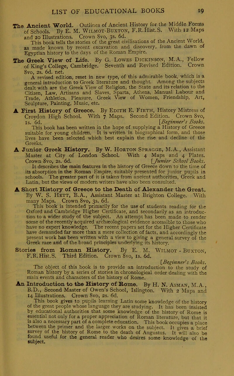 The Ancient World. Outlines of Ancient History for the Middle Forms of Schools. By E. M. Wilmot-Buxton, F.R.Hist.S. With 12 Maps and 20 Illustrations. Crown 8vo, 3s. 6d. This book tells the stories of the great civilisations of the Ancient World, as made known by recent excavation and discovery, from the dawn of Egyptian history to the days of the Roman Empire. The Greek View of Life. By G. Lowes Dickinson, M.A., Fellow of King’s College, Cambridge. Seventh and Revised Edition. Crown 8vo, 2s. 6d. net. A revised edition, reset in new type, of this admirable book, which is a general introduction to Greek literature and thought. Among the subjects dealt with are the Greek View of Religion, the State and its relation to the Citizen, Law, Artisans and Slaves, Sparta, Athens, Manual Labour and Trade, Athletics, Pleasure, Greek View of Women, Friendship, Art, Sculpture, Painting, Music, etc. A First History of Greece. By Edith E. Firth, History Mistress of Croydon High School. With 7 Maps. Second Edition. Crown 8vo, is. 6d. [Beginner's Books. This book has been written in the hope of supplying a History of Greece suitable for young children. It is written in biographical form, and those lives have been selected which best explain the rise and decline of the Greeks. A Junior Greek History. By W. Horton Spragge, M.A., Assistant Master at City of London School. With 4 Maps and 4 Plates. Crown 8vo, 2s. 6d. [Junior School Books. It describes the main features in the history of Greece down to the time of its absorption in the Roman Empire, suitably presented for junior pupils in schools. The greater part of it is taken from ancient authorities, Greek and Latin, but the views of modern writers have also been consulted. A Short History of Greece to the Death, of Alexander the Great. By W. S. Hett, B.A., Assistant Master at Brighton College. With many Maps. Crown 8vo, 3s. 6d. This book is intended primarily for the use of students reading for the Oxford and Cambridge Higher Certificate, and secondarily as an introduc- tion to a wider study of the subject. An attempt has been made to render some of the recently acquired archaeological evidence accessible to those who have no expert knowledge. The recent papers set for the Higher Certificate have demanded far more than a mere collection of facts, and accordingly the present work has been written with a view to giving a general survey of the Greek race and of the broad principles underlying its history. Stories from Roman History. By E. M. Wilmot - Buxton, F.R.Hist.S. Third Edition. Crown 8vo, is. 6d. [Beginner1 s Books. The object of this book is to provide an introduction to the study of Roman history by a series of stories in chronological order dealing with the main events and characters of the history of Rome. An Introduction to the History of Rome. By H. N. Asman, M. A., B.D., Second Master of Owen’s School, Islington. With 2 Maps and 14 Illustrations. Crown 8vo, 2s. 6d. This book gives to pupils learning Latin some knowledge of the history of the great people whose language they are studying. It has been insisted by educational authorities that some knowledge of the history of Rome is essential not only for a proper appreciation of Roman literature, but that it is also a necessary part of a complete education. This book occupies a place between the primer and the larger works on the subject. It gives a brief survey of the history of Rome to the death of Augustus. It will also be found useful for the general reader who desires some knowledge of the subject.