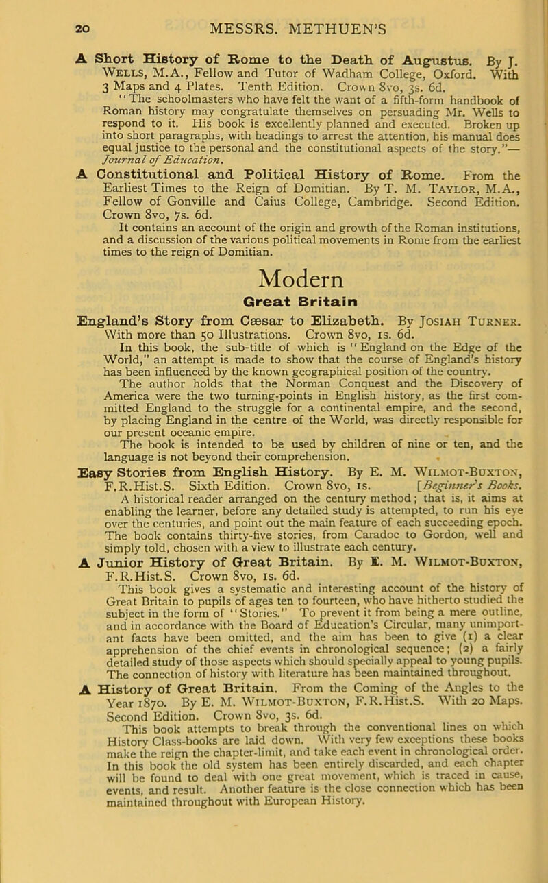 A Short History of Rome to the Death of Augustus. By J. Wells, M.A., Fellow and Tutor of Wadham College, Oxford. With 3 Maps and 4 Plates. Tenth Edition. Crown 8vo, 3s. 6d. “The schoolmasters who have felt the want of a fifth-form handbook of Roman history may congratulate themselves on persuading Mr. Wells to respond to it. His book is excellently planned and executed. Broken up into short paragraphs, with headings to arrest the attention, his manual does equal justice to the personal and the constitutional aspects of the story.”— Journal of Education. A Constitutional and Political History of Rome. From the Earliest Times to the Reign of Domitian. By T. M. Taylor, M.A., Fellow of Gonville and Caius College, Cambridge. Second Edition. Crown 8vo, 7s. 6d. It contains an account of the origin and growth of the Roman institutions, and a discussion of the various political movements in Rome from the earliest times to the reign of Domitian. Modern Great Britain England’s Story from Csesar to Elizabeth. By Josiah Turner. With more than 50 Illustrations. Crown 8vo, is. 6d. In this book, the sub-title of which is “ England on the Edge of the World, an attempt is made to show that the course of England’s history has been influenced by the known geographical position of the country. The author holds that the Norman Conquest and the Discovery of America were the two turning-points in English history, as the first com- mitted England to the struggle for a continental empire, and the second, by placing England in the centre of the World, was directly responsible for our present oceanic empire. The book is intended to be used by children of nine or ten, and the language is not beyond their comprehension. Easy Stories from English History. By E. M. Wilmot-Buxton, F.R.Hist.S. Sixth Edition. Crown 8vo, is. [Beginner's Books. A historical reader arranged on the century method; that is, it aims at enabling the learner, before any detailed study is attempted, to run his eye over the centuries, and point out the main feature of each succeeding epoch. The book contains thirty-five stories, from Caradoc to Gordon, well and simply told, chosen with a view to illustrate each century. A Junior History of Great Britain. By E. M. Wilmot-Buxton, F.R.Hist.S. Crown 8vo, is. 6d. This book gives a systematic and interesting account of the history of Great Britain to pupils of ages ten to fourteen, who have hitherto studied the subject in the form of “Stories.” To prevent it from being a mere outline, and in accordance with the Board of Education’s Circular, many unimport- ant facts have been omitted, and the aim has been to give (r) a clear apprehension of the chief events in chronological sequence; (2) a fairly detailed study of those aspects which should specially appeal to young pupils. The connection of history with literature has been maintained throughout. A History of Great Britain. From the Coming of the Angles to the Year 1870. By E. M. Wilmot-Buxton, F.R.Hist.S. With 20 Maps. Second Edition. Crown 8vo, 3s. 6d. This book attempts to break through the conventional lines on which History Class-books are laid down. With very few exceptions these books make the reign the chapter-limit, and take each event in chronological order. In this book the old system has been entirely discarded, and each chapter will be found to deal with one great movement, which is traced in cause, events, and result. Another feature is the close connection which has been maintained throughout with European History.