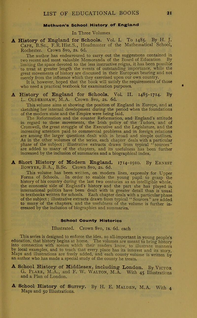 Methuen’s School History of England In Three Volumes A History of England for Schools. Vol. I. To 1485. By H. J. Cape, B.Sc., F.R.Hist.S., Headmaster of the Mathematical School, Rochester. Crown 8vo, 2s. 6d. The author has endeavoured to carry out the suggestions contained in two recent and most valuable Memoranda of the Board of Education By limiting the space devoted to the less instructive reigns, it has been possible to treat at greater length the events of outstanding importance, while the great movements of history are discussed in their European bearing and not merely from the influence which they exercised upon our own country. It is, however, hoped that the book will satisfy the requirements of those who need a practical textbook for examination purposes. A History of England for Schools. Vol. II. 1485-1714. By L. Oldershaw, M.A. Crown 8vo, 2s. 6d. This volume aims at showing the position of England in Europe, and at sketching her internal development during the period when the foundations of the modern state and the Empire were being laid. The Reformation and the counter Reformation, and England’s attitude in regard to these movements, the Irish policy of the Tudors, and of Cromwell, the great struggle of the Executive and the Legislature, and the increasing attention paid to commercial problems and in foreign relations are among the larger questions dealt with in broad and simple outlines. As in the other volumes of the series, each chapter deals with a particular phase of the subject; illustrative extracts drawn from typical ' ‘ sources ” are added to many of the chapters, and its usefulness has been further increased by the inclusion of summaries and a biographical index. A Short History of Modern England. 1714-1910. By Ernest Bowyer, B.A., B.Sc. Crown 8vo, 2s. 6d. This volume has been written, on modern lines, expressly for Upper Forms of Schools. In order to enable the young pupil to grasp the history of his country during the last two centuries as an intelligible whole, the economic side of England’s history and the part she has played in international politics have been dealt with in greater detail than is usual in textbooks written for schools. Each chapter deals with a particular phase of the subject; illustrative extracts drawn from typical Sources” are added to many of the chapters, and the usefulness of the volume is further in- creased by the inclusion of biographies and summaries. School County Histories Illustrated. Crown 8vo, is. 6d. each This series is designed to enforce the idea, so all-important in young people’s education, that history begins at home. The volumes are meant to bring history into connection with scenes which their readers know, to illustrate manners by local examples, and to teach that every place has its interest and its story. Maps and illustrations are freely added, and each county volume is written by an author who has made a special study of the county he treats. A School History of Middlesex, including London. By Victor G. Plarr, M.A., and F. W. Walton, M.A. With 45 Illustrations and a Plan of London. A School History of Surrey. By H. E. Malden, M.A. With 4 Maps and 50 Illustrations.