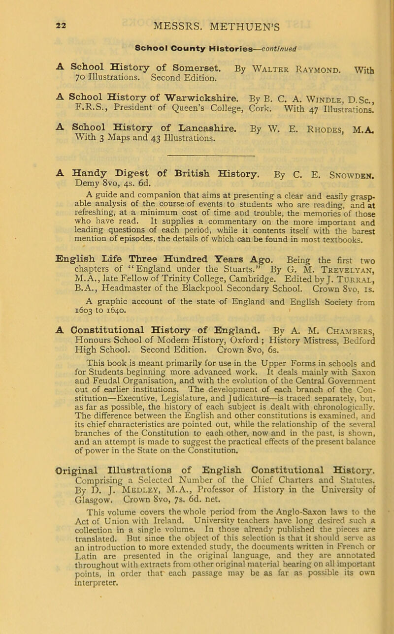 School County Histories—continued A School History of Somerset. By Walter Raymond. With 70 Illustrations. Second Edition. A School History of Warwickshire. By B. C. A. Windle, D.Sc., F.R.S., President of Queen’s College, Cork. With 47 Illustrations! A School History of Lancashire. By W. E. Rhodes, M.A. With 3 Maps and 43 Illustrations. A Handy Digest of British History. By C. E. Snowden. Demy 8vo, 4s. 6d. A guide and companion that aims at presenting a clear and easily grasp- able analysis of the course of events to students who are reading, and at refreshing, at a minimum cost of time and trouble, the memories of those who have read. It supplies a commentary on the more important and leading questions of each period, while it contents itself with the barest mention of episodes, the details of which can be found in most textbooks. English Life Three Hundred Years Ago. Being the first two chapters of “England under the Stuarts.” By G. M. Trevelyan, M.A., late Fellow of Trinity College, Cambridge. Edited by J. Turral, B.A., Headmaster of the Blackpool Secondary School. Crown Svo, is. A graphic account of the state of England and English Society from 1603 to 1640. A Constitutional History of England. By A. M. Chambers, Honours School of Modern History, Oxford ; History Mistress, Bedford High School. Second Edition. Crown Svo, 6s. This book is meant primarily for use in the Upper Forms in schools and for Students beginning more advanced work. It deals mainly with Saxon and Feudal Organisation, and with the evolution of the Central Government out of earlier institutions. The development of each branch of the Con- stitution—Executive, Legislature, and Judicature—is traced separately, but, as far as possible, the history of each subject is dealt with chronologically. The difference between the English and other constitutions is examined, and its chief characteristics are pointed out, while the relationship of the several branches of the Constitution to each other, now and in the past, is shown, and an attempt is made to suggest the practical effects of the present balance of power in the State on the Constitution. Original Illustrations of English. Constitutional History. Comprising a Selected Number of the Chief Charters and Statutes. By D. J. Medley, M.A., Professor of History in the University of Glasgow. Crown Svo, 7s. 6d. net. This volume covers the whole period from the Anglo-Saxon law's to the Act of Union with Ireland. University teachers have long desired such a collection in a single volume. In those already published the pieces are translated. But since the object of this selection is that it should serve as an introduction to more extended study, the documents written in French or Latin are presented in the original language, and they are annotated throughout with extracts from other original material bearing on all important points, in order that' each passage may be as far as possible its own interpreter.