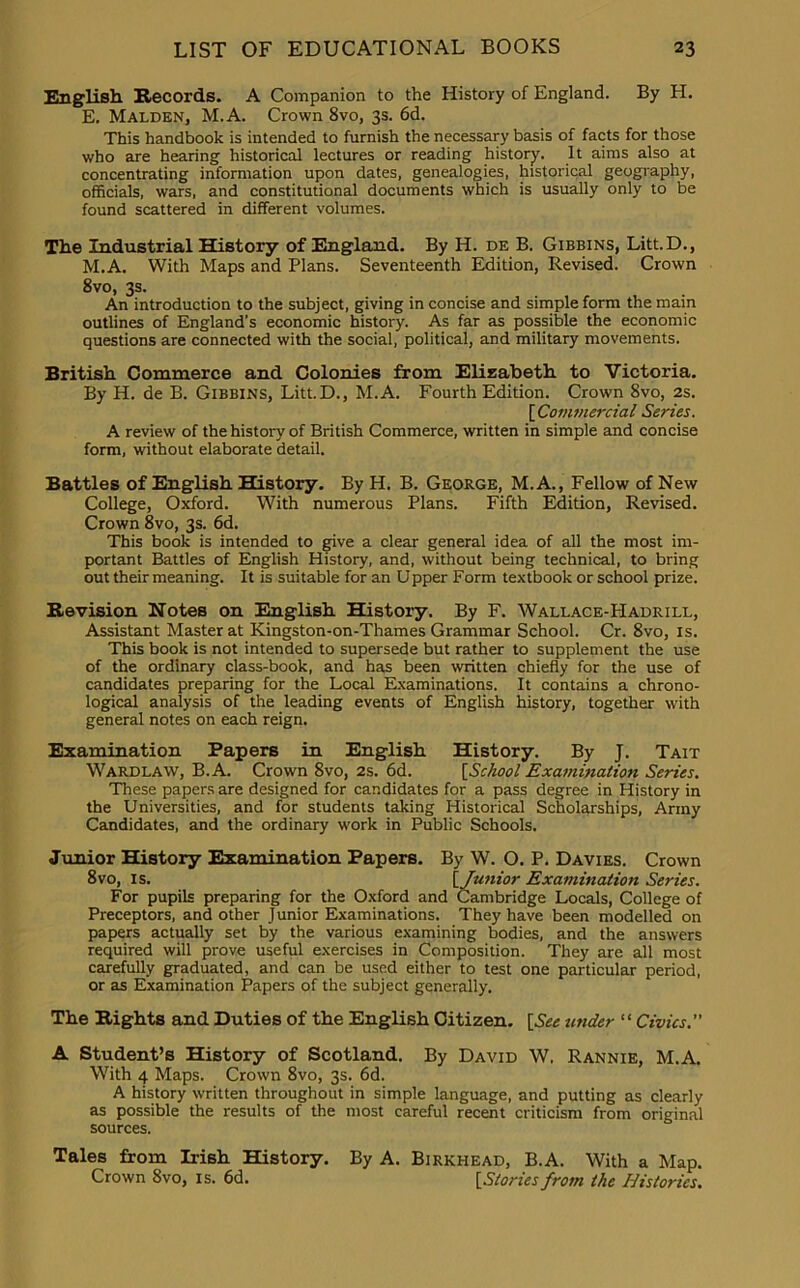 English Records. A Companion to the History of England. By H. E. Malden, M.A. Crown 8vo, 3s. 6d. This handbook is intended to furnish the necessary basis of facts for those who are hearing historical lectures or reading history. It aims also at concentrating information upon dates, genealogies, historical geography, officials, wars, and constitutional documents which is usually only to be found scattered in different volumes. The Industrial History of England. By H. de B. Gibbins, Litt.D., M.A. With Maps and Plans. Seventeenth Edition, Revised. Crown 8vo, 3s. An introduction to the subject, giving in concise and simple form the main outlines of England’s economic history. As far as possible the economic questions are connected with the social, political, and military movements. British Commerce and Colonies from Elizabeth to Victoria. By H. de B. Gibbins, Litt.D., M.A. Fourth Edition. Crown 8vo, 2s. [ Commercial Series. A review of the history of British Commerce, written in simple and concise form, without elaborate detail. Battles of English History. By H. B. George, M.A., Fellow of New College, Oxford. With numerous Plans. Fifth Edition, Revised. Crown 8vo, 3s. 6d. This book is intended to give a clear general idea of all the most im- portant Battles of English History, and, without being technical, to bring out their meaning. It is suitable for an Upper Form textbook or school prize. Revision Notes on English History. By F. Wallace-Hadrill, Assistant Master at Kingston-on-Thames Grammar School. Cr. 8vo, is. This book is not intended to supersede but rather to supplement the use of the ordinary class-book, and has been written chiefly for the use of candidates preparing for the Local Examinations. It contains a chrono- logical analysis of the leading events of English history, together with general notes on each reign. Examination Papers in English History. By J. Tait Wardlaw, B.A. Crown 8vo, 2s. 6d. [School Examination Series. These papers are designed for candidates for a pass degree in History in the Universities, and for students taking Historical Scholarships, Army Candidates, and the ordinary work in Public Schools. Junior History Examination Papers. By W. O. P. Davies. Crown 8vo, is. [ Junior Examination Series. For pupils preparing for the Oxford and Cambridge Locals, College of Preceptors, and other Junior Examinations. They have been modelled on papers actually set by the various examining bodies, and the answers required will prove useful exercises in Composition. They are all most carefully graduated, and can be used either to test one particular period, or as Examination Papers of the subject generally. The Rights and Duties of the English Citizen. [See under “ Civics. A Student’s History of Scotland. By David W, Rannie, M.A. With 4 Maps. Crown 8vo, 3s. 6d. A history written throughout in simple language, and putting as clearly as possible the results of the most careful recent criticism from original sources. Tales from Irish History. By A. Birkhead, B.A. With a Map. Crown 8vo, is. 6d. [Stories from the Histories.