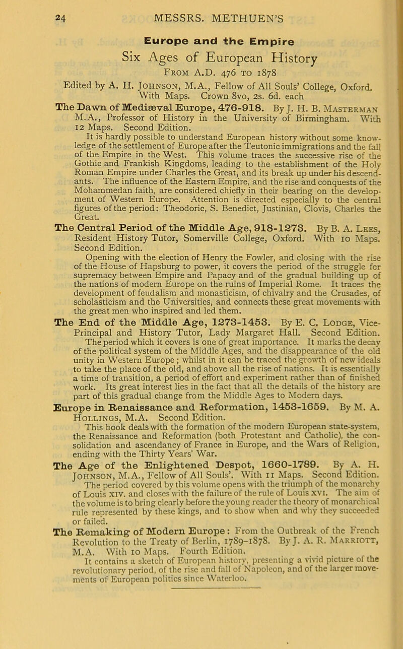 Europe and the Empire Six Ages of European History From A.D. 476 to 1878 Edited by A. H. Johnson, M.A., Fellow of All Souls’ College, Oxford. With Maps. Crown 8vo, 2s. 6d. each The Dawn of Mediaeval Europe, 476-918. By J. H. B. Masterman M.A., Professor of History in the University of Birmingham. With 12 Maps. Second Edition. It is hardly possible to understand European history without some know- ledge of the settlement of Europe after the Teutonic immigrations and the fall of the Empire in the West. This volume traces the successive rise of the Gothic and Frankish Kingdoms, leading to the establishment of the Holy Roman Empire under Charles the Great, and its break up under his descend- ants. The influence of the Eastern Empire, and the rise and conquests of the Mohammedan faith, are considered chiefly in their bearing on the develop- ment of Western Europe. Attention is directed especially to the central figures of the period: Theodoric, S. Benedict, Justinian, Clovis, Charles the Great. The Central Period of the Middle Age, 918-1273. By B. A. Lees, Resident History Tutor, Somerville College, Oxford. With 10 Maps. Second Edition. Opening with the election of Henry the Fowler, and closing with the rise of the House of Hapsburg to power, it covers the period of the struggle fcr supremacy between Empire and Papacy and of the gradual building up of the nations of modern Europe on the ruins of Imperial Rome. It traces the development of feudalism and monasticism, of chivalry and the Crusades, of scholasticism and the Universities, and connects these great movements with the great men who inspired and led them. The End of the Middle Age, 1273-1453. By E. C. Lodge, Vice- Principal and History Tutor, Lady Margaret Hall. Second Edition. The period which it covers is one of great importance. It marks the decay of the political system of the Middle Ages, and the disappearance of the old unity in Western Europe ; whilst in it can be traced the growth of new ideals to take the place of the old, and above all the rise of nations. It is essentially a time of transition, a period of effort and experiment rather than of finished work. Its great interest lies in the fact that all the details of the history are part of this gradual change from the Middle Ages to Modern days. Europe in Renaissance and Reformation, 1453-1659. By M. A. Hollings, M.A. Second Edition. This book deals with the formation of the modern European state-system, the Renaissance and Reformation (both Protestant and Catholic), the con- solidation and ascendancy of France in Europe, and the Wars of Religion, ending with the Thirty Years’ War. The Age of the Enlightened Despot, 1660-1789. By A. H. Johnson, M.A., Fellow of All Souls’. With 11 Maps. Second Edition. The period covered by this volume opens with the triumph of the monarchy of Louis Xiv. and closes with the failure of the rule of Louis XVI. The aim of the volume is to bring clearly before the young reader the theory of monarchical rule represented by these kings, and to show when and why they succeeded or failed. The Remaking of Modern Europe: From the Outbreak of the French Revolution to the Treaty of Berlin, 1789-1S78. ByJ. A. R. Marriott, M.A. With 10 Maps. Fourth Edition. It contains a sketch of European history, presenting a vivid picture of the revolutionary period, of the rise and fall of Napoleon, and of the larger move- ments of European politics since Waterloo.