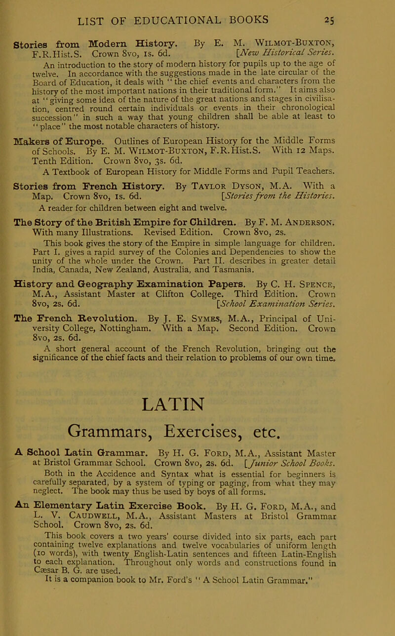Stories from Modern History. By E. M. Wilmot-Buxton, F.R.Hist.S. Crown 8vo, is. 6d. [New Historical Series. An introduction to the story of modern history for pupils up to the age of twelve. In accordance with the suggestions made in the late circular of the Board of Education, it deals with “ the chief events and characters from the history of the most important nations in their traditional form.” It aims also at ‘ ‘ giving some idea of the nature of the great nations and stages in civilisa- tion, centred round certain individuals or events in their chronological succession” in such a way that young children shall be able at least to “place the most notable characters of history. Makers of Europe. Outlines of European History for the Middle Forms of Schools. By E. M. Wilmot-Buxton, F.R.Hist.S. With 12 Maps. Tenth Edition. Crown 8vo, 3s. 6d. A Textbook of European History for Middle Forms and Pupil Teachers. Stories from French History. By Taylor Dyson, M.A. With a Map. Crown 8vo, is. 6d. [Stories from the Histories. A reader for children between eight and twelve. The Story of the British Empire for Children. By F. M. Anderson. With many Illustrations. Revised Edition. Crown 8vo, 2s. This book gives the story of the Empire in simple language for children. Part I. gives a rapid survey of the Colonies and Dependencies to show the unity of the whole under the Crown. Part II. describes in greater detail India, Canada, New Zealand, Australia, and Tasmania. History and Geography Examination Papers. By C. H. Spence, M.A., Assistant Master at Clifton College. Third Edition. Crown 8vo, 2s. 6d. [School Examination Series. The French Revolution. By J. E. Symes, M.A., Principal of Uni- versity College, Nottingham. With a Map. Second Edition. Crown 8vo, 2s. 6d. A short general account of the French Revolution, bringing out the significance of the chief facts and their relation to problems of our own time. LATIN Grammars, Exercises, etc. A School Latin Grammar. By H. G. Ford, M.A., Assistant Master at Bristol Grammar School. Crown 8vo, 2s. 6d. [Junior School Books. Both in the Accidence and Syntax what is essential for beginners is carefully separated, by a system of typing or paging, from what they may neglect. The book may thus be used by boys of all forms. An Elementary Latin Exercise Book. By H. G. Ford, M.A., and L. V. Caudwell, M.A., Assistant Masters at Bristol Grammar School. Crown 8vo, 2s. 6d. This book covers a two years' course divided into six parts, each part containing twelve explanations and twelve vocabularies of uniform length (10 words), with twenty English-Latin sentences and fifteen Latin-Engfish to each explanation. Throughout only words and constructions found in Caesar B. G. are used. It is a companion book to Mr. Ford’s “ A School Latin Grammar.