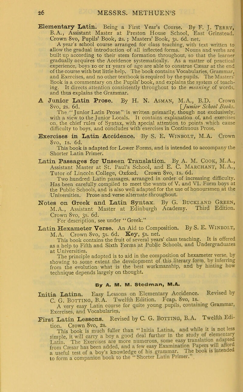 Elementary Latin. Being a First Year’s Course. By F. J. Terry, B. A., Assistant Master at Preston House School, East Grinstead. Crown 8vo, Pupils’ Book, 2s. ; Masters’ Book, 3s. 6d. net. A year's school course arranged for class teaching, with text written to allow the gradual introduction of all inflected forms. Nouns and verbs are built up according to their stem formation throughout, so that the learner gradually acquires the Accidence systematically. As a matter of practical experience, boys 10 or 11 years of age are able to construe Caesar at the end of the course with but little help. The book contains Vocabularies, Grammar, and Exercises, and no other textbook is required by the pupils. The Masters' Book is a commentary on the Pupils’ book, and explains the system of teach- ing. It directs attention consistently throughout to the meaning of words, and thus explains the Grammar. A Junior Latin Prose. By H. N. Asman, M.A., B.D. Crown 8vo, 2s. 6d. [ Junior School Books. The “Junior Latin Prose is written primarily, though not exclusively, with a view to the Junior Locals. It contains explanation of, and exercises on, the chief rules of Syntax, with special attention to points which cause difficulty to boys, and concludes with exercises in Continuous Prose. Exercises in Latin Accidence. By S. E. Winbolt, M.A. Crown 8vo, is. 6d. This book is adapted for Lower Forms, and is intended to accompany the Shorter Latin Primer. Latin Passages for Unseen Translation. By A. M. Cook, M.A., Assistant Master at St. Paul’s School, and E. C. Marchant, M.A., Tutor of Lincoln College, Oxford. Crown 8vo, is. 6d. Two hundred Latin passages, arranged in order of increasing difficulty. Has been carefully compiled to meet the wants of V. and VI. Form boys at the Public Schools, and is also well adapted for the use of honoursmen at the Universities. Prose and verse alternate throughout. Notes on Greek and Latin Syntax. By G. Buckland Green, M.A., Assistant Master at Edinburgh Academy. Third Edition. Crown 8vo, 3s. 6d. For description, see under “ Greek.” Latin Hexameter Verse. An Aid to Composition. By S. E. Winbolt, M.A. Crown 8vo, 3s. 6d. Key, 5s. net. This book contains the fruit of several years' class teaching. It is offered as a help to Fifth and Sixth Forms at Public Schools, and Undergraduates at Universities. The principle adopted is to aid in the composition of hexameter verse, by showing to some extent the development of this literary form, by inferring from the evolution what is the best workmanship, and by hinting how technique depends largely on thought. By A. M. M. Stcdman, M.A. Initia Latina. Easy Lessons on Elementary Accidence. Revised by C. G. Botting, B.A. Twelfth Edition. Fcap. Svo, is. A very easy Latin course for quite young pupils, containing Grammar, Exercises, and Vocabularies. First Latin Lessons. Revised by C. G. Bolting, B.A. Twelfth Edi- tion. Crown 8vo, 2s. ^ This book is much fuller than Initia Latina, and while it is not less simple, it will carry a boy a good deal further in the study of elementary Latin. The Exercises are more numerous, some easy translation adapted from Ccesar has been added, and a few easy Examination Papers will afford a useful test of a boy's knowledge of his grammar. The book ts intended to form a companion book to the  Shorter Latin Primer.