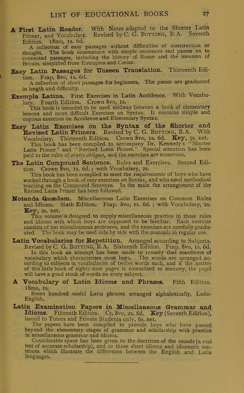 A First Latin Reader. With Notes adapted to the Shorter Latin Primer, and Vocabulary. Revised by C. G. Botting, B.A. Seventh Edition. i8mo, is. 6d. . A collection of easy passages without difficulties of construction or thought. The book commences with simple sentences and passes on to connected passages, including the history of Rome and the invasion of Britain, simplified from Eutropius and Caesar. Easy Latin Passages for Unseen Translation. Thirteenth Edi- tion. Fcap. 8vo, is. 6d. A collection of short passages for beginners. The pieces are graduated in length and difficulty. Exempla Latina. First Exercises in Latin Accidence. With Vocabu- lary. Fourth Edition. Crown 8vo, is. This book is intended to be used midway between a book of elementary lessons and more difficult Exercises on Syntax. It contains simple and copious exercises on Accidence and Elementary Syntax. Easy Latin Exercises on the Syntax of the Shorter and Revised Latin Primers. Revised by C. G. Botting, B.A. With Vocabulary. Thirteenth Edition. Crown 8vo, is. 6d. Key, 3s. net. This book has been compiled to accompany Dr. Kennedy’s “Shorter Latin Primer” and “Revised Latin Primer.” Special attention has been paid to the rules of oratio obliqua, and the exercises are numerous. The Latin Compound Sentence. Rules and Exercises. Second Edi- tion. Crown 8vo, is. 6d.; with Vocabulary, 2s. This book has been compiled to meet the requirements of boys who have worked through a book of easy exercises on Syntax, and who need methodical teaching on the Compound Sentence. In the main the arrangement of the Revised Latin Primer has been followed. Notanda Quaedam. Miscellaneous Latin Exercises on Common Rules and Idioms. Sixth Edition. Fcap. 8vo, is. 6d. ; with Vocabulary, 2s. Key, 2s. net. This volume is designed to supply miscellaneous practice in those rules and idioms with which boys are supposed to be familiar. Each exercise consists of ten miscellaneous sentences, and the exercises are carefully gradu- ated. The book may be used side by side with the manuals in regular use. Latin Vocabularies for Repetition. Arranged according to Subjects. Revised by C. G. Botting, B.A. Sixteenth Edition. Fcap. 8vo, is. 6d. In this book an attempt has been made to remedy that scantiness of vocabulary which characterises most boys. The words are arranged ac- cording to subjects in vocabularies of twelve words each, and if the matter of this little book of eighty-nine pages is committed to memory, the pupil will have a good stock of words on every subject. A Vocabulary of Latin Idioms and Phrases. Fifth Edition. i8mo, is. Seven hundred useful Latin phrases arranged alphabetically, Latin- English. Latin Examination Papers in Miscellaneous Grammar and Idioms. Fifteenth Edition. Cr. 8vo, 2s. 6d. Key (Seventh Edition), issued to Tutors and Private Students only, 6s. net. The papers have been compiled to provide boys who have passed beyond the elementary stages of grammar and scholarship with practice in miscellaneous grammar and idioms. Considerable space has been given to the doctrines of the moods (a real test of accurate scholarship), and to those short idioms and idiomatic sen- tences which illustrate the differences between the English and Latin languages.