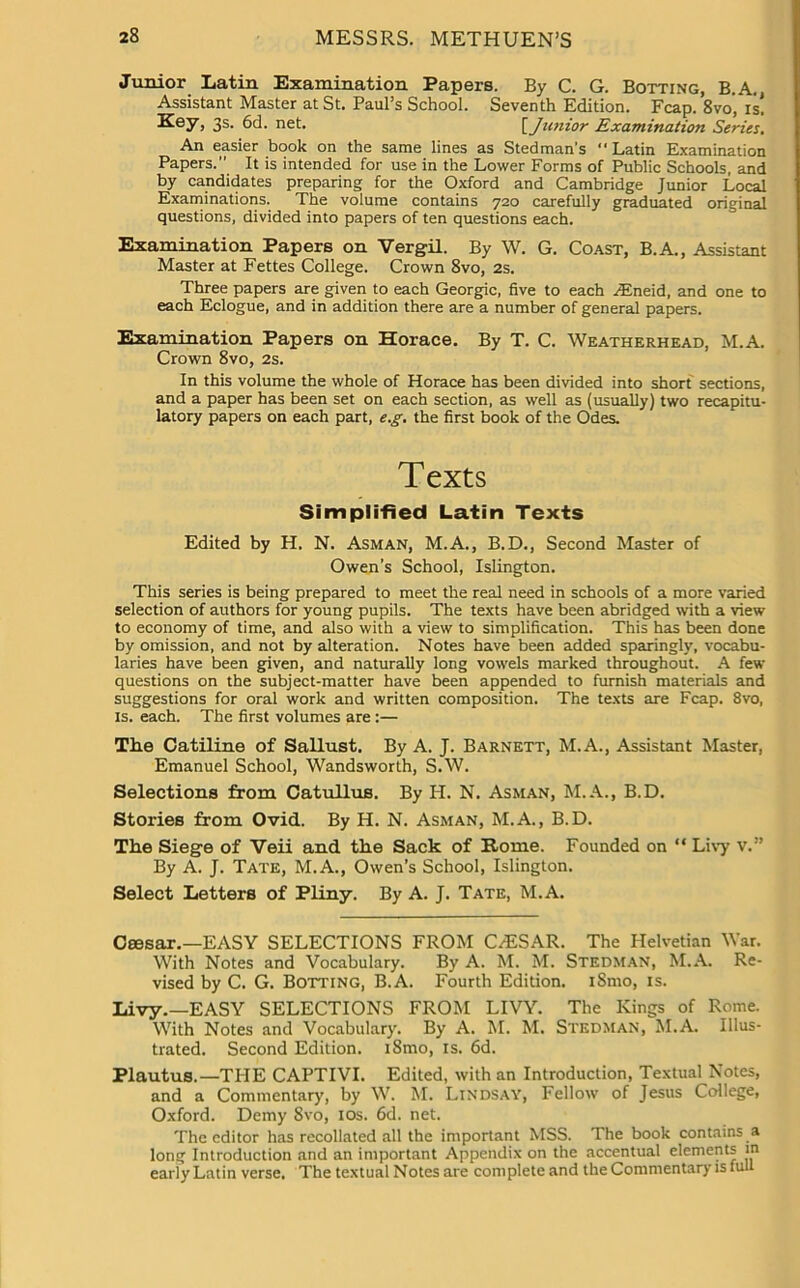 Junior Latin Examination Papers. By C. G. Botting, B.A. Assistant Master at St. Paul’s School. Seventh Edition. Fcap. 8vo', is! Key, 3s. 6d. net. [Junior Examination Series. An easier book on the same lines as Stedman’s Latin Examination Papers.” It is intended for use in the Lower Forms of Public Schools, and by candidates preparing for the Oxford and Cambridge Junior Local Examinations. The volume contains 720 carefully graduated original questions, divided into papers of ten questions each. Examination Papers on Vergil. By W. G. Coast, B.A., Assistant Master at Fettes College. Crown 8vo, 2s. Three papers are given to each Georgic, five to each Aineid, and one to each Eclogue, and in addition there are a number of general papers. Examination Papers on Horace. By T. C. Weatherhead, M.A. Crown 8vo, 2s. In this volume the whole of Horace has been divided into short sections, and a paper has been set on each section, as well as (usually) two recapitu- latory papers on each part, e.g. the first book of the Odes. Texts Simplified Latin Texts Edited by H. N. Asman, M.A., B.D., Second Master of Owen’s School, Islington. This series is being prepared to meet the real need in schools of a more varied selection of authors for young pupils. The texts have been abridged with a view to economy of time, and also with a view to simplification. This has been done by omission, and not by alteration. Notes have been added sparingly, vocabu- laries have been given, and naturally long vowels marked throughout. A few questions on the subject-matter have been appended to furnish materials and suggestions for oral work and written composition. The texts are Fcap. 8vo, is. each. The first volumes are :— The Catiline of Sallust. By A. J. Barnett, M.A., Assistant Master, Emanuel School, Wandsworth, S.W. Selections from Catullus. By H. N. Asman, M.A., B.D. Stories from Ovid. By H. N. Asman, M.A., B.D. The Siege of Veii and the Sack of Home. Founded on “ Livy V.” By A. J. Tate, M.A., Owen’s School, Islington. Select Letters of Pliny. By A. J. Tate, M.A. Caesar.—EASY SELECTIONS FROM CAESAR. The Helvetian War. With Notes and Vocabulary. By A. M. M. Stedman, M.A. Re- vised by C. G. Botting, B.A. Fourth Edition. i8mo, is. Livy.—EASY SELECTIONS FROM LIVY. The Kings of Rome. With Notes and Vocabulary. By A. M. M. Stedman, M.A. Illus- trated. Second Edition. i8mo, is. 6d. Plautus.—THE CAPTIVI. Edited, with an Introduction, Textual Notes, and a Commentary, by W. M. Lindsay, Fellow of Jesus College, Oxford. Demy 8vo, 10s. 6d. net. The editor has recollated all the important MSS. The book contains a long Introduction and an important Appendix on the accentual elements m early Latin verse. The textual Notes are complete and the Commentary is full