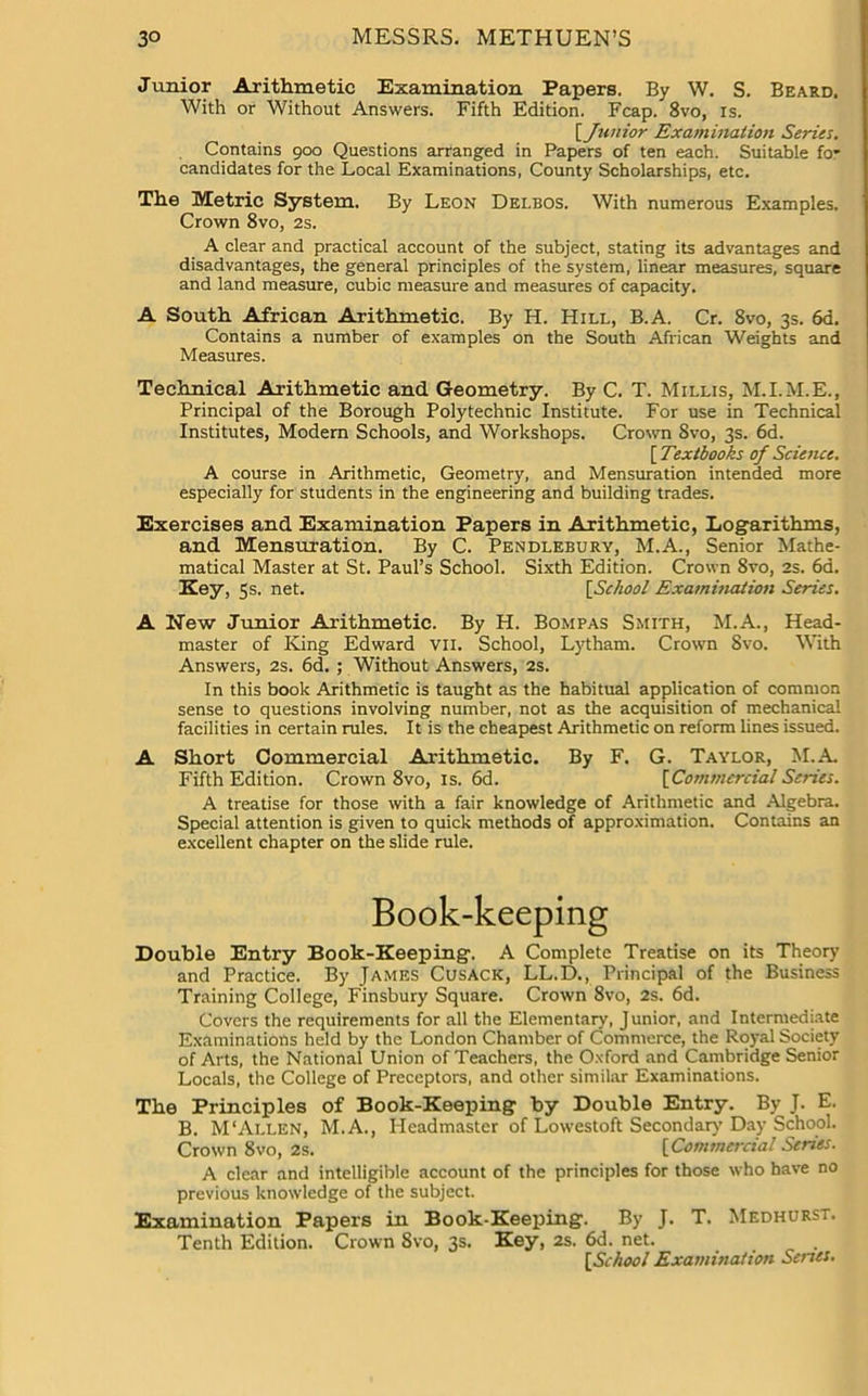 Junior Arithmetic Examination Papers. By W. S. Beard. With or Without Answers. Fifth Edition. Fcap. 8vo, is. {Junior Examination Series. Contains 900 Questions arranged in Papers of ten each. Suitable for candidates for the Local Examinations, County Scholarships, etc. The Metric System. By Leon Delbos. With numerous Examples. Crown 8vo, 2s. A clear and practical account of the subject, stating its advantages and disadvantages, the general principles of the system, linear measures, square and land measure, cubic measure and measures of capacity. A South African Arithmetic. By H. Hill, B.A. Cr. 8vo, 3s. 6d. Contains a number of examples on the South African Weights and Measures. Technical Arithmetic and Geometry. By C. T. Millis, M.I.M.E., Principal of the Borough Polytechnic Institute. For use in Technical Institutes, Modern Schools, and Workshops. Crown Svo, 3s. 6d. [ Textbooks of Science. A course in Arithmetic, Geometry, and Mensuration intended more especially for students in the engineering and building trades. Exercises and Examination Papers in Arithmetic, Logarithms, and Mensuration. By C. Pendlebury, M.A., Senior Mathe- matical Master at St. Paul’s School. Sixth Edition. Crown Svo, 2s. 6d. Key, 5s. net. [.School Examination Series. A New Junior Arithmetic. By H. Bompas Smith, M.A., Head- master of King Edward vii. School, Lytham. Crown Svo. With Answers, 2s. 6d. ; Without Answers, 2s. In this book Arithmetic is taught as the habitual application of common sense to questions involving number, not as the acquisition of mechanical facilities in certain rules. It is the cheapest Arithmetic on reform lines issued. A Short Commercial Arithmetic. By F. G. Taylor, M.A Fifth Edition. Crown 8vo, is. 6d. [Commercial Series. A treatise for those with a fair knowledge of Arithmetic and Algebra. Special attention is given to quick methods of approximation. Contains an excellent chapter on the slide rule. Book-keeping Double Entry Book-Keeping. A Complete Treatise on its Theory and Practice. By James Cusack, LL.D., Principal of the Business Training College, Finsbury Square. Crown 8vo, 2s. 6d. Covers the requirements for all the Elementary, Junior, and Intermediate Examinations held by the London Chamber of Commerce, the Royal Society of Arts, the National Union of Teachers, the Oxford and Cambridge Senior Locals, the College of Preceptors, and other similar Examinations. The Principles of Book-Keeping by Double Entry. By J. E. B. M‘Allen, M.A., Headmaster of Lowestoft Secondary Day School. Crown 8vo, 2s. [Commercial Series. A clear and intelligible account of the principles for those who have no previous knowledge of the subject. Examination Papers in Book-Keeping. By J. T. Medhurst. Tenth Edition. Crown 8vo, 3s. Key, 2s. 6d. net. . {School Examination Series.