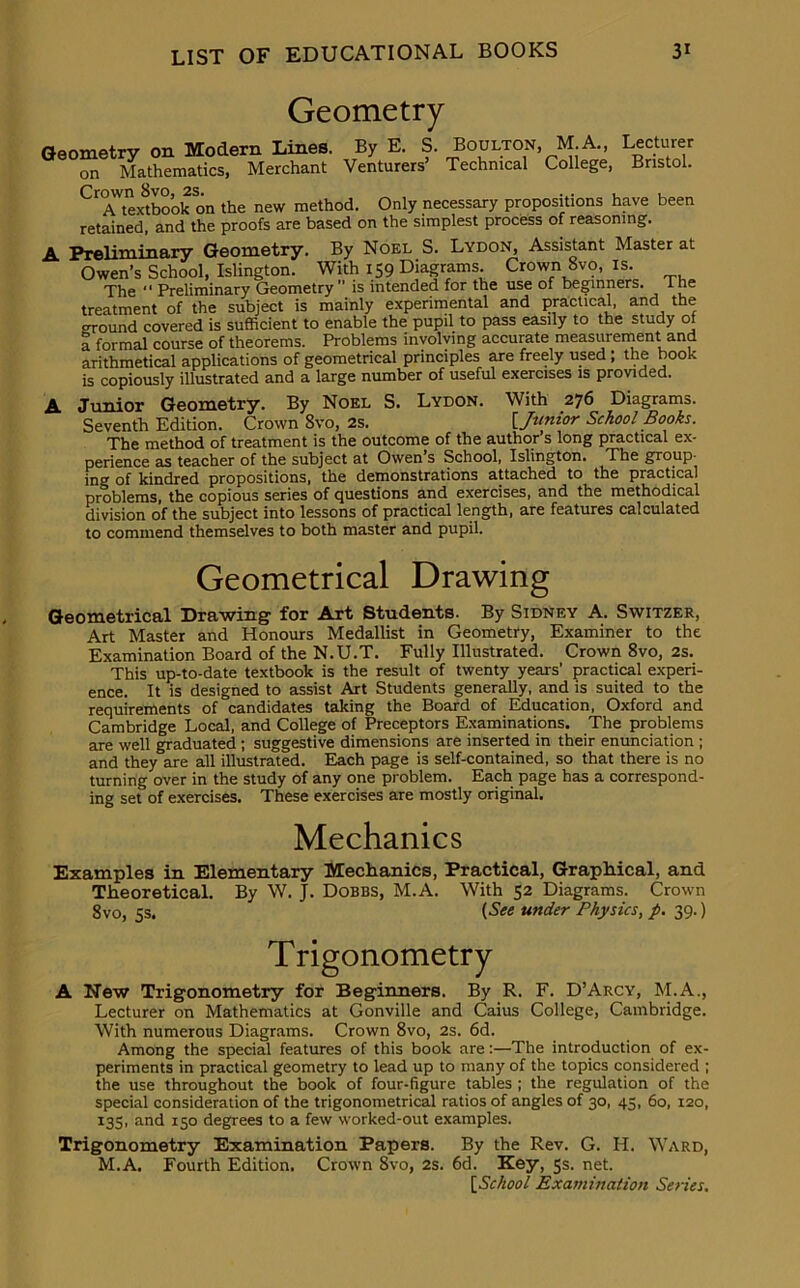 Geometry Geometry on Modern Lines. By E. S. Boulton, M.A., Lecturer on Mathematics, Merchant Venturers Technical College, Bristol. C1 A^extbook on the new method. Only necessary propositions have been retained, and the proofs are based on the simplest process of reasoning. A Preliminary Geometry. By Noel S. Lydon, Assistant Master at Owen’s School, Islington. With 159 Diagrams. Crown 8vo, is. The “ Preliminary Geometry  is intended for the use of beginners, lne treatment of the subject is mainly experimental and practical, and the around covered is sufficient to enable the pupil to pass easily to the study of a formal course of theorems. Problems involving accurate measurement and arithmetical applications of geometrical principles are freely used , the book is copiously illustrated and a large number of useful exercises is provided. A Junior Geometry. By Noel S. Lydon. With 276 Diagrams. Seventh Edition. Crown 8vo, 2s. I Junior School Books. The method of treatment is the outcome of the author’s long practical ex- perience as teacher of the subject at Owen’s School, Islington. The group- ing of kindred propositions, the demonstrations attached to the practical problems, the copious series of questions and exercises, and the methodical division of the subject into lessons of practical length, are features calculated to commend themselves to both master and pupil. Geometrical Drawing Geometrical Drawing1 for Art Students. By Sidney A. Switzer, Art Master and Honours Medallist in Geometry, Examiner to the Examination Board of the N.U.T. Fully Illustrated. Crown 8vo, 2s. This up-to-date textbook is the result of twenty years' practical experi- ence. It is designed to assist Art Students generally, and is suited to the requirements of candidates taking the Board of Education, Oxford and Cambridge Local, and College of Preceptors Examinations. The problems are well graduated ; suggestive dimensions are inserted in their enunciation ; and they are all illustrated. Each page is self-contained, so that there is no turning over in the study of any one problem. Each page has a correspond- ing set of exercises. These exercises are mostly original. Mechanics Examples in Elementary Mechanics, Practical, Graphical, and Theoretical. By W. J. Dobbs, M.A. With 52 Diagrams. Crown 8vo, 5s, (See under Physics, p. 39.) Trigonometry A New Trigonometry for Beginners. By R. F. D’Arcy, M.A., Lecturer on Mathematics at Gonville and Caius College, Cambridge. With numerous Diagrams. Crown 8vo, 2s. 6d. Among the special features of this book are:—The introduction of ex- periments in practical geometry to lead up to many of the topics considered ; the use throughout the book of four-figure tables ; the regulation of the special consideration of the trigonometrical ratios of angles of 30, 43, 60, 120, 135, and 150 degrees to a few worked-out examples. Trigonometry Examination Papers. By the Rev. G. IT. Ward, M.A. Fourth Edition. Crown 8vo, 2s. 6d. Key, 5s. net.