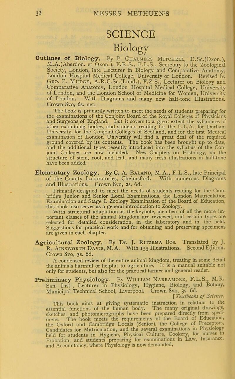 SCIENCE Outlines of Biology. By P. Chalmers Mitchell, D.Sc.(Oxon,), M.A.(Aberdon. et Oxon.), F.R.S., F.L.S., Secretary to the Zoological Society, London, late Lecturer in Biology and Comparative Anatomy, London Hospital Medical College, University of London. Revised by Geo. P. Mudge, A.R.C.Sc.(Lond.), F.Z.S., Lecturer on Biology and Comparative Anatomy, London Hospital Medical College, University of London, and the London School of Medicine for Women, University of London. With Diagrams and many new half-tone Illustrations. Crown 8vo, 6s. net. The book is primarily written to meet the needs of students preparing for the examinations of the Conjoint Board of the Royal Colleges of Physicians and Surgeons of England. But it covers to a great extent the syllabuses of other examining bodies, and students reading for the L.L.A., for Durham University, for the Conjoint Colleges of Scotland, and for the first Medical examination of London University will find a great deal of the required ground covered by its contents. The book has been brought up to date, and the additional types recently introduced into the syllabus of the Con- joint Colleges are now included. New Chapters on Histology, on the structure of stem, root, and leaf, and many fresh illustrations in half-tone have been added. Elementary Zoology. By C. A. Ealand, M.A., F.L.S., late Principal of the County Laboratories, Chelmsford. With numerous Diagrams and Illustrations. Crown 8vo, 2s. 6d. Primarily designed to meet the needs of students reading for the Cam- bridge Junior and Senior Local Examinations, the London Matriculation Examination and Stage I. Zoology Examination of the Board of Education, this book also serves as a general introduction to Zoology. With structural adaptation as the keynote, members of all the more im- portant classes of the animal kingdom are reviewed, and certain types are selected for detailed consideration, in the laboratory and in the field. Suggestions for practical work and for obtaining and preserving specimens are given in each chapter. Agricultural Zoology. By Dr. J. Ritzema Bos. Translated by J. R. Ainsworth Davis, M. A. With 155 Illustrations. Second Edition. Crown 8vo, 3s. 6d. A condensed review of the entire animal kingdom, treating in some detail the animals harmful or helpful to agriculture. It is a manual suitable not only for students, but also for the practical farmer and general reader. Preliminary Physiology. By William Narramore, F.L.S., M.R. San. Inst., Lecturer in Physiology, Hygiene, Biology, and Botany, Municipal Technical School, Liverpool. Crown Svo, 3s. 6d. [ Textbooks of Science. This book aims at giving systematic instruction in relation to the essential functions of the human body. The many original drawings, sketches, and photomicrographs have been prepared directly from speci- mens. The book meets the requirements of the Board of Education, the Oxford and Cambridge Locals (Senior), the College of Preceptors, Candidates for Matriculation, and the several examinations in Physiology held for students in Hygiene, Physical Culture, Cookery, for nurses in Probation, and students preparing for examinations in Law, Insurance, and Accountancy, where Physiology is now demanded.