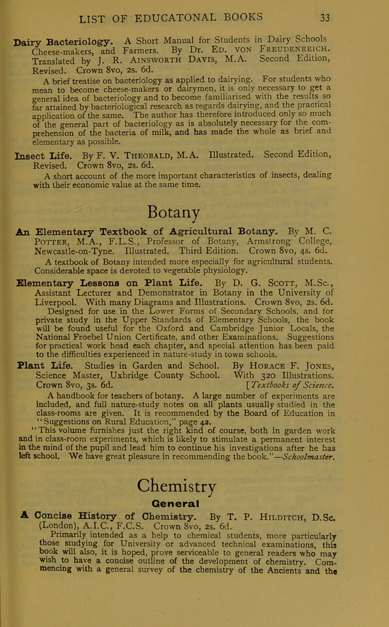 Dairy Bacteriology- A Short Manual for Students in Dairy Schools Cheese-makers, and Farmers. By Dr. Ed. von Freudenreich. Translated by J. R. Ainsworth Davis, M.A. Second Edition, Revised. Crown 8vo, 2s. 6d. A brief treatise on bacteriology as applied to dairying. For students who mean to become cheese-makers or dairymen, it is only necessary to get a general idea of bacteriology and to become familiarised with the results so far attained by bacteriological research as regards dairying, and the practical application of the same. The author has therefore introduced only so much of the general part of bacteriology as is absolutely necessary for the com- prehension of the bacteria of milk, and has made the whole as brief and elementary as possible. Insect Life. By F. V. Theobald, M.A. Illustrated. Second Edition, Revised. Crown 8vo, 2s. 6d. A short account of the more important characteristics of insects, dealing with their economic value at the same time. An Elementary Textbook of Agricultural Botany. By M. C. Potter, M.A., F.L.S., Professor of Botany, Armstrong College, Newcastle-on-Tyne. Illustrated. Third Edition. Crown 8vo, 4s. 6d. A textbook of Botany intended more especially for agricultural students. Considerable space is devoted to vegetable physiology. Elementary Lessons on Plant Life. By D. G. Scott, M.Sc., Assistant Lecturer and Demonstrator in Botany in the University of Liverpool. With many Diagrams and Illustrations. Crown 8vo, 2s. 6d. Designed for use in the Lower Forms of Secondary Schools, and for private study in the Upper Standards of Elementary Schools, the book will be found useful for the Oxford and Cambridge Junior Locals, the National Froebel Union Certificate, and other Examinations. Suggestions for practical work head each chapter, and special attention has been paid to the difficulties experienced in nature-study in town schools. Plant Life. Studies in Garden and School. By Horace F. Jones, Science Master, Uxbridge County School. With 320 Illustrations. Crown 8vo, 3s. 6d. [ Textbooks of Science. A handbook for teachers of botany. A large number of experiments are included, and full nature-study notes on all plants usually studied in the class-rooms are given. It is recommended by the Board of Education in Suggestions on Rural Education, page 42. This volume furnishes just the right kind of course, both in garden work and in class-room experiments, which is likely to stimulate a permanent interest in the mind of the pupil and lead him to continue his investigations after he has left school. We have great pleasure in recommending the book.—Schoolmaster. A Concise History of Chemistry. By T. P. Hilditch, D.Sc. (London), A.I.C., F.C.S. Crown 8vo, 2s. 6d. Primarily intended as a help to chemical students, more particularly those studying for University or advanced technical examinations, this book will also, it is hoped, prove serviceable to general readers who may wish to have a concise outline of the development of chemistry. Com- mencing with a general survey of the chemistry of the Ancients and the Chemistry General